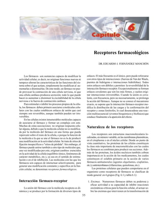 55
Receptores farmacológicos
DR.EDUARDO J. FERNÁNDEZ MANCHÓN
Los fármacos son sustancias capaces de modificar la
actividad celular, es decir, no originan funciones nuevas ni
tampoco alteran las características de las funciones del sis-
tema sobre el que actúan, simplemente las modifican al au-
mentarlas o disminuirlas. De este modo, un fármaco no pue-
de provocar la contracción de una célula nerviosa, ni que
una célula cardíaca produzca secreción; todo lo que puede
hacer es aumentar o disminuir la excitabilidad de la célula
nerviosa o la fuerza de contracción cardíaca.
Para estimular o inhibir los procesos propios de la célu-
la, los fármacos deben primero asociarse a moléculas celu-
lares con las cuales establecen enlaces de unión que casi
siempre son reversibles, aunque también pueden ser irre-
versibles.
En las células existen innumerables moléculas capaces
de asociarse al fármaco y formar un complejo con este.
Muchas de estas asociaciones no originan respuesta celu-
lar alguna, debido a que la molécula celular no es modifica-
da por la molécula del fármaco en una forma que pueda
repercutir sobre el resto de la célula, o porque la función de
la molécula a la que se une el fármaco no es la de producir
una modificación en la actividad celular. Se trata de sitios de
fijación inespecíficos o "sitios de pérdida". Sin embargo, el
fármaco puede unirse también a otro tipo de moléculas que,
una vez modificadas por este, originan cambios esenciales
en la actividad de la célula (equilibrio iónico, fenómenos de
carácter metabólico, etc.), ya sea en el sentido de estimu-
lación o en el de inhibición. Las moléculas con las que los
fármacos son capaces de interactuar selectivamente, para
generar una modificación constante y específica en la fun-
ción celular, se denominan receptores farmacológicos.
Interacción fármaco-receptor
La unión del fármaco con la molécula receptora es di-
námica y se produce por la formación de diversos tipos de
enlaces. El más frecuente es el iónico, pero puede reforzarse
con otros tipos de interacciones (fuerzas de Van der Waals,
puentes de hidrógeno e interacciones hidrófobas). Todos
estos enlaces son débiles y permiten la reversibilidad de la
interacción fármaco-receptor. Excepcionalmente se forman
enlaces covalentes que son los más firmes, y suelen origi-
nar interacciones irreversibles. Cuando la unión es cova-
lente, con frecuencia, pero no necesariamente, se prolonga
la acción del fármaco. Aunque no se conoce el mecanismo
exacto, se supone que la interacción fármaco-receptor mo-
difica la distribución de las cargas y la conformación del
receptor y zonas limítrofes, lo cual desencadena una reac-
ción multisecuencial (eventos bioquímicos y biofísicos)que
conduce finalmente a la aparición del efecto.
Naturaleza de los receptores
Los receptores son estructuras macromoleculares lo-
calizadas,ennúmerovariable,enlasmembranasplasmáticas,
en el citoplasma o en el núcleo celular. Desde un punto de
vista cuantitativo, las proteínas de las células constituyen
la clase más importante de macromoléculas con las cuales
los fármacos se combinan para producir sus acciones. Ade-
más de las proteínas, los ácidos nucleicos también cobran
importancia en la acción de los medicamentos, los cuales
constituyen el eslabón primario en la acción de varios
fármacos antitumorales (agentes alquilantes, cisplatino,
etc.)yantimicrobianos (rifamicinas, quinolonas, etc.).
Las proteínas celulares que pueden comportarse en el
organismo como receptores de fármacos se clasifican de
modo general en 4 grupos (Fig. 6.1 y tabla 6.1):
1. Enzimas. Numerosos fármacos deben su poderosa y
eficaz actividad a su capacidad de inhibir reacciones
enzimáticas críticas para la función celular, al actuar so-
bre las enzimas que intervienen en la transformación de
 