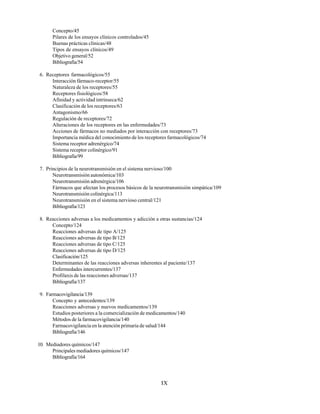IX
Concepto/45
Pilares de los ensayos clínicos controlados/45
Buenas prácticas clínicas/48
Tipos de ensayos clínicos/49
Objetivo general/52
Bibliografía/54
6. Receptores farmacológicos/55
Interacción fármaco-receptor/55
Naturaleza de los receptores/55
Receptores fisiológicos/58
Afinidad y actividad intrínseca/62
Clasificación de los receptores/63
Antagonismo/66
Regulación de receptores/72
Alteraciones de los receptores en las enfermedades/73
Acciones de fármacos no mediados por interacción con receptores/73
Importancia médica del conocimiento de los receptores farmacológicos/74
Sistema receptor adrenérgico/74
Sistema receptor colinérgico/91
Bibliografía/99
7. Principios de la neurotransmisión en el sistema nervioso/100
Neurotransmisión autonómica/103
Neurotransmisión adrenérgica/106
Fármacos que afectan los procesos básicos de la neurotransmisión simpática/109
Neurotransmisión colinérgica/113
Neurotransmisión en el sistema nervioso central/121
Bibliografía/123
8. Reacciones adversas a los medicamentos y adicción a otras sustancias/124
Concepto/124
Reacciones adversas de tipo A/125
Reacciones adversas de tipo B/125
Reacciones adversas de tipo C/125
Reacciones adversas de tipo D/125
Clasificación/125
Determinantes de las reacciones adversas inherentes al paciente/137
Enfermedades intercurrentes/137
Profilaxis de las reacciones adversas/137
Bibliografía/137
9. Farmacovigilancia/139
Concepto y antecedentes/139
Reacciones adversas y nuevos medicamentos/139
Estudios posteriores a la comercialización de medicamentos/140
Métodos de la farmacovigilancia/140
Farmacovigilancia en la atención primaria de salud/144
Bibliografía/146
10. Mediadores químicos/147
Principales mediadores químicos/147
Bibliografía/164
 