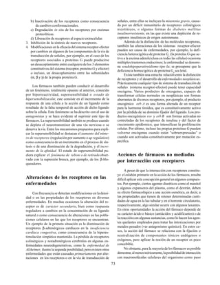 73
b) Inactivación de los receptores como consecuencia
de cambios conformacionales.
c) Degradación in situ de los receptores por enzimas
proteolíticas.
d) Liberación de receptores al espacio extracelular.
3. Inhibición de la síntesis de nuevos receptores.
4. Modificaciones en la eficacia del sistema receptor-efector
por cambios en algunos de los componentes de la vía de
transducción de señales, por ejemplo, en el caso de los
receptores asociados a proteínas G puede producirse
un desacoplamiento entre cualquiera de los 3 elementos
constitutivos del sistema (receptor, proteína G y efector)
o incluso, un desacoplamiento entre las subunidades
(α, β y γ) de la propia proteína G.
Los fármacos también pueden conducir al desarrollo
de un fenómeno, totalmente opuesto al anterior, conocido
por hiperreactividad, supersensibilidad o estado de
hipersensibilización; este consiste en el incremento de la
respuesta de una célula a la acción de un ligando como
resultado de la falta temporal de acción de dicho ligando
sobre la célula. Este fenómeno se ha descrito con el uso de
antagonistas y se hace evidente al suprimir este tipo de
fármacos. La supersensibilidad también se produce cuando
se depleta el neurotransmisor de una vía nerviosa o se
denerva la vía. Entre los mecanismos propuestos para expli-
car la supersensibilidad se destacan el aumento del núme-
ro de receptores (regulación por aumento oup regulation)
como consecuencia de un incremento en el proceso de sín-
tesis o de una disminución de la degradación, y el incre-
mento de la afinidad. El estado de supersensibilidad pu-
diera explicar el fenómeno de rebote o de retirada obser-
vado con la supresión brusca, por ejemplo, de los β-blo-
queadores.
Alteraciones de los receptores en las
enfermedades
Con frecuencia se detectan modificaciones en la densi-
dad o en las propiedades de los receptores en diversas
enfermedades. En muchas ocasiones la alteración del re-
ceptor es de carácter secundario, bien como respuesta
reguladora a cambios en la concentración de su ligando
natural o como consecuencia de alteraciones en las pobla-
ciones celulares en las que los receptores se encuentran.
Un ejemplo de la primera situación es la disminución de
receptores β-adrenérgicos cardíacos en la insuficiencia
cardíaca congestiva, como consecuencia de la hiperes-
timulación simpática mantenida. La pérdida de receptores
colinérgicos y noradrenérgicos cerebrales en algunas en-
fermedades neurodegenerativas, como la enfermedad de
Alzheimer, ilustra la segunda posibilidad; pero existen otras
enfermedades que están causadas primariamente por alte-
raciones en los receptores o en la vía de transducción de
señales, entre ellas se incluyen la miastenia gravis, causa-
da por un déficit inmunitario de receptores colinérgicos
nicotínicos, o algunas formas de diabetes mellitus
insulinorresistente, en las que existe una depleción de re-
ceptores insulínicos de origen autoinmune.
Además de la disfunción de las moléculas receptoras,
también las alteraciones de los sistemas receptor-efector
pueden ser causa de enfermedades, por ejemplo, la defi-
ciencia heterocigótica de proteína Gs
(la proteína G que ac-
tiva a la enzima adenilciclasa en todas las células) ocasiona
múltiples trastornos endocrinos; la enfermedad se denomi-
na seudohipoparatiroidismo tipo Ia; se presupone que la
deficiencia homocigótica de proteína Gs
sea letal.
Existe también una estrecha relación entre la disfunción
de receptores y el desarrollo deenfermedades neoplásicas.
Prácticamente cualquier tipo de sistema de transducción de
señales (sistema receptor-efector) puede tener capacidad
oncógena. Varios productos de oncogenes, capaces de
transformar células normales en neoplásicas son formas
aberrantes de diversos receptores, por ejemplo, el producto
oncogénico erb A es una forma alterada de un receptor
para la hormona tiroidea, que es constitutivamente activo
por la pérdida de su dominio fijador del ligando. Los pro-
ductos oncogénicos ros y erb B son formas activadas no
controladas de los receptores de insulina y del factor de
crecimiento epidérmico, que intensifican la proliferación
celular. Por último, incluso las propias proteínas G pueden
volverse oncógenas cuando están "sobreexpresadas" o
cuando son activadas constitutivamente por mutación es-
pecífica.
Acciones de fármacos no mediadas
por interacción con receptores
A pesar de que la interacción con receptores constitu-
ye el eslabón primario en la acción de los fármacos, resulta
difícil aplicar esta concepción general en algunos compues-
tos. Por ejemplo, ciertos agentes diuréticos como el manitol
y algunos expansores del plasma, como el dextrán, deben
su efecto farmacológico a una acción osmótica, es decir, a
las propiedades que tienen de retener determinadas canti-
dades de agua en la luz tubular y en el torrente circulatorio,
respectivamente, algo similar ocurre con algunos laxantes.
En otras oportunidades la acción del fármaco depende de
su carácter ácido o básico (antiácidos y acidificantes) o de
la reacción con algunas sustancias, como lo hacen los agen-
tes quelantes empleados para tratar las intoxicaciones por
metales pesados (ver antagonismo químico). En estos ca-
sos, la acción del fármaco se relaciona con la fijación o
neutralización de componentes iónicos endógenos o
exógenos, pero aplicar la noción de un receptor es poco
concebible.
No obstante, para la mayoría de los fármacos es posible
demostrar,almenosteóricamente,laposibilidaddeinteracción
con macromoléculas celulares del organismo como paso
 