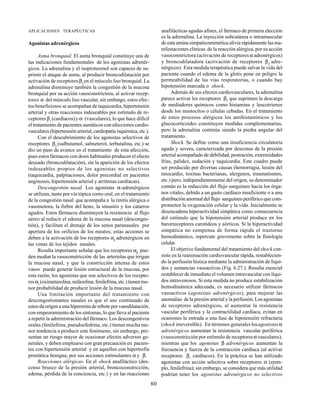 80
APLICACIONES TERAPÉUTICAS
Agonistas adrenérgicos
Asma bronquial. El asma bronquial constituye una de
las indicaciones fundamentales de los agonistas adrenér-
gicos. La adrenalina y el isoproterenol son capaces de su-
primir el ataque de asma, al producir broncodilatación por
activación de receptoresβ2
en el músculo liso bronquial. La
adrenalina disminuye también la congestión de la mucosa
bronquial por su acción vasoconstrictora, al activar recep-
tores α del músculo liso vascular, sin embargo, estos efec-
tos beneficiosos se acompañan de taquicardia, hipertensión
arterial y otras reacciones indeseables por estímulo de re-
ceptores β1
(cardíacos)y α (vasculares), lo que hace difícil
el tratamiento de pacientes asmáticos con afecciones cardio-
vasculares (hipertensión arterial, cardiopatía isquémica, etc.).
Con el descubrimiento de los agonistas selectivos de
receptores β2
(salbutamol, salmeterol, terbutalina, etc.) se
dio un paso de avance en el tratamiento de esta afección,
pues estos fármacos con dosis habituales producen el efecto
deseado (broncodilatación), sin la aparición de los efectos
indeseables propios de los agonistas no selectivos
(taquicardia, palpitaciones, dolor precordial en pacientes
anginosos, hipertensión arterial y arritmias cardíacas).
Descongestión nasal. Los agonistas α-adrenérgicos
se utilizan, tanto por vía tópica como oral, en el tratamiento
de la congestión nasal que acompaña a la rinitis alérgica o
vasomotora, la fiebre del heno, la sinusitis y los catarros
agudos. Estos fármacos disminuyen la resistencia al flujo
aéreo al reducir el edema de la mucosa nasal (desconges-
tión), y facilitan el drenaje de los senos paranasales por
apertura de los orificios de los meatos; estas acciones se
deben a la activación de los receptores α1
adrenérgicos en
las venas de los tejidos nasales.
Resulta importante señalar que los receptores α2
pue-
den mediar la vasoconstricción de las arteriolas que irrigan
la mucosa nasal, y que la constricción intensa de estos
vasos puede generar lesión estructural de la mucosa, por
esta razón, los agonistas que son selectivos de los recepto-
resα1
(oximetazolina, nafazolina, fenilefrina, etc.) tienen me-
nor probabilidad de producir lesión de la mucosa nasal.
Una limitación importante del tratamiento con
descongestionantes nasales es que el uso continuado de
estos da origen a una hiperemia de rebote por vasodilatación,
con empeoramiento de los síntomas, lo que lleva al paciente
a repetir la administración del fármaco. Los descongestivos
orales (fenilefrina, pseudoefedrina, etc.) tienen mucha me-
nor tendencia a producir este fenómeno, sin embargo, pre-
sentan un riesgo mayor de ocasionar efectos adversos ge-
nerales, y deben emplearse con gran precaución en pacien-
tes con hipertensión arterial y en aquellos con hipertrofia
prostática benigna, por sus acciones estimulantes α y β.
Reacciones alérgicas. En el shock anafiláctico (des-
censo brusco de la presión arterial, broncoconstricción,
edema, pérdida de la conciencia, etc.) y en las reacciones
anafilácticas agudas afines, el fármaco de primera elección
es la adrenalina. La inyección subcutánea o intramuscular
de esta amina simpaticomimética alivia rápidamente las ma-
nifestaciones clínicas de la reacción alérgica, por su acción
vasoconstrictora (activación de receptores α adrenérgicos)
y broncodilatadora (activación de receptores β2
adre-
nérgicos)..
Esta medida terapéutica puede salvar la vida del
paciente cuando el edema de la glotis pone en peligro la
permeabilidad de las vías respiratorias, o cuando hay
hipotensión marcada o shock.
Además de sus efectos cardiovasculares, la adrenalina
parece activar los receptores β2
que suprimen la descarga
de mediadores químicos como histamina y leucotrienos
desde los mastocitos o células cebadas. En el tratamiento
de estos procesos alérgicos los antihistamínicos y los
glucocorticoides constituyen medidas complementarias,
pero la adrenalina continúa siendo la piedra angular del
tratamiento.
Shock. Se define como una insuficiencia circulatoria
aguda y severa, caracterizada por descenso de la presión
arterial acompañado de debilidad, postración, extremidades
frías, palidez, sudación y taquicardia. Este cuadro puede
ser producido por diversas causas (hemorragia, lesión del
miocardio, toxinas bacterianas, alergenos, traumatismos,
etc.) pero, independientemente del origen, su denominador
común es la reducción del flujo sanguíneo hacia los órga-
nos vitales, debido a un gasto cardíaco insuficiente o a una
distribución anormal del flujo sanguíneo periférico que com-
prometen la oxigenación celular y la vida. Inicialmente se
desencadena hiperactividad simpática como consecuencia
del estímulo que la hipotensión arterial produce en los
barorreceptores carotídeos y aórticos. Si la hiperactividad
simpática no compensa de forma rápida el trastorno
hemodinámico, repercute gravemente sobre la fisiología
celular.
El objetivo fundamental del tratamiento delshockcon-
siste en la reanimación cardiovascular rápida, restablecien-
do la perfusión hística mediante la administración de líqui-
dos y sustancias vasoactivas (Fig. 6.27.). Resulta esencial
restablecer de inmediato el volumen intravascular con líqui-
dos intravenosos. Si esta medida no produce estabilización
hemodinámica adecuada, es necesario utilizar fármacos
vasoactivos (agonistas adrenérgicos), para mejorar las
anomalías de la presión arterial y la perfusión. Los agonistas
de receptores adrenérgicos, al aumentar la resistencia
vascular periférica y la contractilidad cardíaca, evitan en
ocasiones la entrada a una fase de hipotensión refractaria
(shock irreversible). En términos generales losagonistasα
adrenérgicos aumentan la resistencia vascular periférica
(vasoconstricción por estímulo de receptoresα vasculares),
mientras que los agonistas β adrenérgicos aumentan la
frecuencia y fuerza de la contracción cardíaca (al activar
receptores β1
cardíacos). En la práctica se han utilizado
agonistas con acción selectiva sobre receptores α (ejem-
plo, fenilefrina); sin embargo, se considera que más utilidad
podrían tener los agonistas adrenérgicos no selectivos
 
