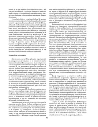 82
causas en las que la inhibición de las contracciones y del
tono uterino mejora la circulación placentaria, hasta que
pueda extraerse el feto mediante la operación cesárea, ope-
raciones obstétricas e intervenciones quirúrgicas durante
el embarazo.
Usos oftalmológicos. La aplicación local de aminas
simpaticomiméticas (ejemplo, fenilefrina y adrenalina) en las
conjuntivas permite el examen adecuado del fondo del ojo,
debido a la producción de midriasis (dilatación de la pupila)
por activación de receptores α1
adrenérgicos en el músculo
radial del iris; por esta misma razón, pueden también utili-
zarse para prevenir la formación de adherencias (sinequias)
entre el iris y el cristalino en las uveítis (inflamación de la
úvea). Los agonistas adrenérgicos, a diferencia de los
agonistas y antagonistas muscarínicos, tienen la ventaja
de no producir cicloplejía (bloqueo del reflejo de la acomo-
dación); sin embargo, existe un pequeño riesgo de inducir
un ataque de glaucoma agudo o de ángulo estrecho en
pacientes susceptibles, debido a la producción de midriasis.
Todo lo contrario sucede en el glaucoma de ángulo abierto,
en el cual estos fármacos pueden ser de utilidad al reducir la
presión intraocular (ver aplicaciones terapéuticas de los
agonistas colinérgicos muscarínicos en glaucoma).
Antagonistas adrenérgicos
Hipertensión arterial. Una aplicación importante de
los antagonistas adrenérgicos es el tratamiento de la
hipertensión arterial. Los antagonistas α adrenérgicos no
selectivos (ejemplo, fentolamina), al bloquear receptores α
vasculares (α1
yα2
possinápticos) producen vasodilatación
arteriolar, disminución de la resistencia vascular periférica y
descenso de la tensión arterial. A este efecto, con frecuen-
cia se le desarrolla tolerancia porque estos fármacos blo-
quean también receptores α2
presinápticos inhibitorios en
las terminaciones posganglionares simpáticas. El bloqueo
de estos receptores incrementa la liberación de noradre-
nalina, la cual estimula receptoresβ1
cardíacos (incremento
de la frecuencia cardíaca) y receptoresβ1
renales (aumento
de la secreción de renina), ambos mecanismos tienden a
elevar las cifras tensionales y explican la aparición de tole-
rancia al efecto antihipertensivo.
Como efecto colateral la fentolamina puede producir
diarreas, que se explican porque al quedar bloqueados los
receptores α2
presinápticos, inhibidores de la liberación de
acetilcolina en las terminaciones posganglionares parasim-
páticas, se producirá un aumento en la liberación de este
neurotransmisor, el que será responsable del incremento
del tono y la motilidad intestinal.
Los antagonistas α adrenérgicos selectivos, como la
prazosina, permiten obtener el efecto antihipertensivo con
menor desarrollo de tolerancia y menos efectos indesea-
bles. La prazosina es un antagonista muy potente y selecti-
vo de receptores α1
adrenérgicos, y su efecto antihiper-
tensivo se debe al bloqueo de estos receptores en arterias y
venas, lo que ocasiona disminución de la resistencia
vascular periférica y del retorno venoso. Como la prazosina
tiene poco o ningún efecto de bloqueo en los receptoresα2
,
no promueve la liberación de noradrenalina desde las ter-
minaciones simpáticas en el corazón y riñón, por lo que se
desarrolla menos tolerancia a su efecto antihipertensivo. La
selectividad del antagonismo también explica que no apa-
rezcan efectos adversos colaterales por bloqueo de recep-
tores α2
presinápticos en las terminaciones posganglionares
parasimpáticas.
Los antagonistasβ adrenérgicos(βbloqueadores) son
fármacos muy eficaces en el tratamiento de la hipertensión
arterial. El efecto antihipertensivo de estos medicamentos
se produce por un mecanismo complejo que incluye: reduc-
ción del gasto cardíaco (por bloqueo de receptores β1
car-
díacos), reducción de la secreción de renina por las células
yuxtaglomerulares (por bloqueo de receptores β1
), reduc-
ción de la liberación de noradrenalina desde las terminacio-
nes nerviosas adrenérgicas (por bloqueo de receptores β2
presinápticos facilitadores) y reducción de la actividad sim-
pática por acción sobre el SNC. Los β bloqueadores no
selectivos (ejemplo, propranolol) están contraindicados en
pacientes hipertensos con asma bronquial o enfermedad
pulmonar obstructiva crónica debido a que, al ser antago-
nistas inespecíficos, bloquean receptores β2
bronquiales e
impiden el efecto broncodilatador mediado por estos; como
consecuencia predominan anormalmente los efectos
broncoconstrictores mediados por otros receptores (α
adrenérgicos, muscarínicos, histaminérgicos H1
, etc.), que
pueden ser los responsables de desencadenar o agravar un
broncospasmo en estos pacientes. Aunque los bloquea-
dores selectivos β1
(ejemplo, atenolol) presentan la venta-
ja teórica de que no aumentan (debido a su mayor selectivi-
dad) la resistencia de las vías aéreas, las dosis utilizadas en
la hipertensión arterial pueden producir broncospasmo;por
ello, no se recomienda su uso en pacientes con antece-
dentes de asma o enfermedad pulmonar obstructiva cró-
nica.
Los β bloqueadores no selectivos también están
contraindicados en pacientes hipertensos con diabetes
mellitus insulinodependiente, ya que retardan la recupera-
ción de la hipoglicemia en estos pacientes por bloqueo de
receptores β2
hepáticos mediadores de la glucogenólisis.
En estos casos, se debe utilizar con precaución un antago-
nista β1
selectivo, puesto que estos fármacos tienden me-
nos a retardar la recuperación de la hipoglicemia. Todos los
β bloqueadores enmascaran la taquicardia (bloqueo de re-
ceptoresβ1
) que se observa típicamente con la hipoglicemia,
lo cual niega al paciente un importante signo de adverten-
cia. Aunque los agonistas β adrenérgicos potencian la se-
creción de insulina, el bloqueo de receptores β2
solo afecta
rara vez la liberación de esta hormona.
Angina de pecho. Los antagonistas β adrenérgicos
son eficaces para reducir la gravedad y frecuencia de los
ataques de angina de pecho inducida por el esfuerzo. El
efecto beneficioso de estos fármacos se atribuye principal-
mente a la disminución del consumo de oxígeno por el mio-
cardio, como consecuencia de la reducción de la frecuencia
cardíaca, de la contractilidad miocárdica y de la tensión
arterial, debido al bloqueo de receptores β1
cardíacos.
 