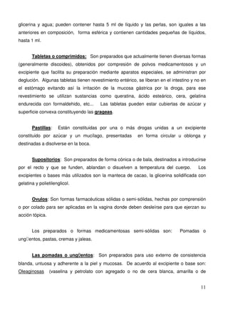 11
glicerina y agua; pueden contener hasta 5 ml de líquido y las perlas, son iguales a las
anteriores en composición, forma esférica y contienen cantidades pequeñas de líquidos,
hasta 1 ml.
Tabletas o comprimidos: Son preparados que actualmente tienen diversas formas
(generalmente discoides), obtenidos por compresión de polvos medicamentosos y un
excipiente que facilita su preparación mediante aparatos especiales, se administran por
deglución. Algunas tabletas tienen revestimiento entérico, se liberan en el intestino y no en
el estómago evitando así la irritación de la mucosa gástrica por la droga, para ese
revestimiento se utilizan sustancias como queratina, ácido esteárico, cera, gelatina
endurecida con formaldehido, etc... Las tabletas pueden estar cubiertas de azúcar y
superficie convexa constituyendo las grageas.
Pastillas: Están constituidas por una o más drogas unidas a un excipiente
constituido por azúcar y un mucílago, presentadas en forma circular u oblonga y
destinadas a disolverse en la boca.
Supositorios: Son preparados de forma cónica o de bala, destinados a introducirse
por el recto y que se funden, ablandan o disuelven a temperatura del cuerpo. Los
excipientes o bases más utilizados son la manteca de cacao, la glicerina solidificada con
gelatina y polietilenglicol.
Ovulos: Son formas farmacéuticas sólidas o semi-sólidas, hechas por comprensión
o por colado para ser aplicadas en la vagina donde deben desleírse para que ejerzan su
acción tópica.
Los preparados o formas medicamentosas semi-sólidas son: Pomadas o
ungÜentos, pastas, cremas y jaleas.
Las pomadas o ungÜentos: Son preparados para uso externo de consistencia
blanda, untuosa y adherente a la piel y mucosas. De acuerdo al excipiente o base son:
Oleaginosas (vaselina y petrolato con agregado o no de cera blanca, amarilla o de
 