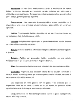 13
Emulsiones: Es una forma medicamentosa líquida o semi-líquida de aspecto
lechoso o cremoso constituida por sustancias oleosas, resinosas, etc, uniformemente
distribuidas en vehículo líquido. Como agentes emulsionantes se emplean generalmente la
goma arábiga, goma tragacanto y la gelatina.
Suspensiones: Son preparados de aspecto turbio o lechoso constituidos por la
dispersión de uno o más principios activos insolubles o poco solubles en un vehículo
apropiado.
Colirios: Son preparados líquidos constituidos por una solución acuosa destinada a
ser instilada en el ojo (solución acuosa estéril).
Lociones: Son preparados líquidos para la aplicación externa sin fricción, pudiendo
ser una emulsión, suspensión o solución.
Tinturas: Solución alcohólica o hidroalcoholica preparada con sustancias vegetales
o químicas.
Extractos Fluidos: son preparados líquidos constituidos por una solución
hidroalcoholica en que un (1) ml, contiene un (1) gramo de droga.
Elixir: Son preparados líquido de vehículo hidroalcoholico, azucarado y aromático.
Linimentos: Preparados para aplicación externa de una solución o emulsión de
vehículo acuoso, alcohólico y oleoso que se aplican por frotamiento o masaje, los cuales no
deben usarse sobre tejidos lesionados.
Los preparados en forma gaseosa son los gases y los aerosoles que son
dispersiones finas de un líquido o sólido en un gas siendo las partículas sólidas
aproximadamente de 5 micras y se administran por inhalación.
Las pulverizaciones son dispersiones gruesas de líquidos en gases cuyas partículas
oscilan entre 10 y 30 micras.
 