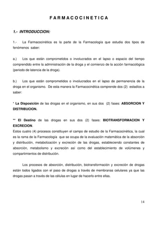 14
F A R M A C O C I N E T I C A
1.- INTRODUCCION:
1.- La Farmacocinética es la parte de la Farmacología que estudia dos tipos de
fenómenos saber:
a.) Los que están comprometidos o involucrados en el lapso o espacio del tiempo
comprendido entre la administración de la droga y el comienzo de la acción farmacológica
(periodo de latencia de la droga).
b.) Los que están comprometidos o involucrados en el lapso de permanencia de la
droga en el organismo. De esta manera la Farmacocinética comprende dos (2) estadíos a
saber:
* La Disposición de las drogas en el organismo, en sus dos (2) fases: ABSORCION Y
DISTRIBUCION.
** El Destino de las drogas en sus dos (2) fases: BIOTRANSFORMACION Y
EXCRECION.
Estos cuatro (4) procesos constituyen el campo de estudio de la Farmacocinética, la cual
es la rama de la Farmacología que se ocupa de la evaluación matemática de la absorción
y distribución, metabolización y excreción de las drogas, estableciendo constantes de
absorción, metabolismo y excreción así como del establecimiento de volúmenes y
compartimientos de distribución.
Los procesos de absorción, distribución, biotransformación y excreción de drogas
están todos ligados con el paso de drogas a través de membranas celulares ya que las
drogas pasan a través de las células en lugar de hacerlo entre ellas.
 