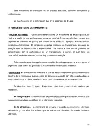 19
Este mecanismo de transporte es un proceso saturable, selectivo, competitivo y
unidireccional.
Es mas frecuente en la eliminación que en la absorción de drogas.
III.- OTROS SISTEMAS DE TRANSPORTE:
- Difusión Facilitada: Pudiera considerarse como un mecanismo de difusión pasiva, se
realiza a través de una proteína que forma un canal de forma no selectiva, ya que solo
depende del diámetro del paso y del tamaño de la molécula. Ejemplo: Betalactámicos,
tetraciclinas hidrofilicas. El transporte se realiza mediante un transportador sin gasto de
energía, que se diferencia en la especificidad. Se realiza a favor de un gradiente de
concentración con la participación de un transportador o carrier, el cual tiene las
características de ser selectivo, saturable y no consumir energía.
Este mecanismo de transporte es responsable de varios procesos de absorción en el
organismo tales como: La glucosa y la Vitamina B12 en la mucosa intestinal.
-Endocitosis: Es el mecanismo mediante el cual se desplazan grandes partículas de fuera-
adentro de la membrana, cuando estas se ponen en contacto con ella, englobándolas e
introduciéndolas a la célula, quedando estas partículas encerradas en una vesícula.
Se describen tres (3) tipos: Fagocitosis, pinocitosis y endocitosis mediada por
receptores.
En la fagocitosis, la membrana se expande englobando partículas voluminosas que
quedan incorporadas a las células en el interior de vesículas.
En la pinocitosis, la membrana se invagina y engloba generalmente de fluido
extracelular y con ellas los solutos que se encuentran disueltos, formando diminutas
vesículas.
 
