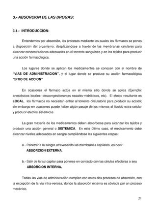 21
3.- ABSORCION DE LAS DROGAS:
3.1.- INTRODUCCION:
Entendemos por absorción, los procesos mediante los cuales los fármacos se pones
a disposición del organismo, desplazándose a través de las membranas celulares para
alcanzar concentraciones adecuadas en el torrente sanguíneo y en los tejidos para producir
una acción farmacológica.
Los lugares donde se aplican los medicamentos se conocen con el nombre de
“VIAS DE ADMINISTRACION”, y el lugar donde se produce su acción farmacológica
“SITIO DE ACCION”
En ocasiones el fármaco actúa en el mismo sitio donde se aplica (Ejemplo:
anestésicos locales- descongestionantes nasales-midriáticos, etc). El efecto resultante es
LOCAL, los fármacos no necesitan entrar al torrente circulatorio para producir su acción;
sin embargo en ocasiones puede haber algún pasaje de los mismos al líquido extra-celular
y producir efectos sistémicos.
La gran mayoría de los medicamentos deben absorberse para alcanzar los tejidos y
producir una acción general o SISTEMICA. En este último caso, el medicamento debe
alcanzar niveles adecuados en sangre cumpliéndose las siguientes etapas:
a.- Penetrar a la sangre atravesando las membranas capilares, es decir
ABSORCION EXTERNA.
b.- Salir de la luz capilar para ponerse en contacto con las células efectoras o sea
ABSORCION INTERNA.
Todas las vías de administración cumplen con estos dos procesos de absorción, con
la excepción de la vía intra-venosa, donde la absorción externa es obviada por un proceso
mecánico.
 