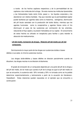 23
a través de los hechos capilares respectivos y de la permeabilidad de los
capilares a las moléculas de la droga. De esta manera las moléculas liposolubles
y las hidrosolubles hasta cierto límite, pasan a los líquidos corporales y los
abandonan con relativa facilidad, Hay que recordar que la permeabilidad capilar
puede facilitarse por agentes tales como la histamina, estrógenos, disminución
del pH tisular asociado con la producción del ácido láctico, mientras que los
agentes humorales como la norepinefrina y agentes físicos como el frío
disminuyen el paso de las sustancias por contracción de las arteriolas,
reduciendo el flujo capilar y la presión hidrostática en luz capilar. El conocimiento
de estos hechos es utilizado en terapéutica para facilitar o para retardar la
absorción de medicamentos.
- pH del medio. Ionización de drogas. Relación pH del medio por pK del
compuesto.
Químicamente la mayor parte de las drogas son sustancias ácidas o bases
débiles o sus sales, la minoría sustancias neutras.
Las drogas ácido-débiles y bases débiles se disocian parcialmente cuando se
disuelven, las drogas neutras no se disocian al disolverse.
El grado de ionización de un compuesto depende por una parte del pK de la droga y
del pH del medio, de tal modo que cuando el pK de la droga es igual al pH del medio en
que se encuentra, la sustancia está 50% ionizada y 50% no ionizada como se ha podido
determinar experimentalmente y teóricamente a partir de la ecuación de Henderson-
Hasselbach. Estas relaciones quedan expuestas en el ejemplo que se encuentra a
continuación:
 