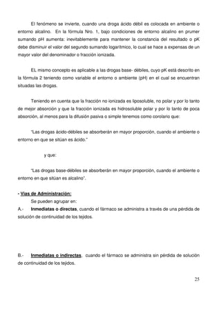 25
El fenómeno se invierte, cuando una droga ácido débil es colocada en ambiente o
entorno alcalino. En la fórmula Nro. 1, bajo condiciones de entorno alcalino en prumer
sumando pH aumenta: inevitablemente para mantener la constancia del resultado o pK
debe disminuir el valor del segundo sumando logarítmico, lo cual se hace a expensas de un
mayor valor del denominador o fracción ionizada.
EL mismo concepto es aplicable a las drogas base- débiles, cuyo pK está descrito en
la fórmula 2 teniendo como variable el entorno o ambiente (pH) en el cual se encuentran
situadas las drogas.
Teniendo en cuenta que la fracción no ionizada es liposoluble, no polar y por lo tanto
de mejor absorción y que la fracción ionizada es hidrosoluble polar y por lo tanto de poca
absorción, al menos para la difusión pasiva o simple tenemos como corolario que:
“Las drogas ácido-débiles se absorberán en mayor proporción, cuando el ambiente o
entorno en que se sitúan es ácido.”
y que:
“Las drogas base-débiles se absorberán en mayor proporción, cuando el ambiente o
entorno en que sitúan es alcalino”.
- Vias de Administración:
Se pueden agrupar en:
A.- Inmediatas o directas, cuando el fármaco se administra a través de una pérdida de
solución de continuidad de los tejidos.
B.- Inmediatas o indirectas, cuando el fármaco se administra sin pérdida de solución
de continuidad de los tejidos.
 