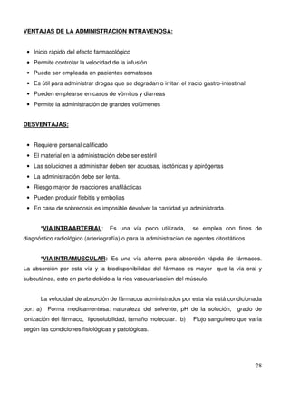 28
VENTAJAS DE LA ADMINISTRACION INTRAVENOSA:
• Inicio rápido del efecto farmacológico
• Permite controlar la velocidad de la infusión
• Puede ser empleada en pacientes comatosos
• Es útil para administrar drogas que se degradan o irritan el tracto gastro-intestinal.
• Pueden emplearse en casos de vómitos y diarreas
• Permite la administración de grandes volúmenes
DESVENTAJAS:
• Requiere personal calificado
• El material en la administración debe ser estéril
• Las soluciones a administrar deben ser acuosas, isotónicas y apirógenas
• La administración debe ser lenta.
• Riesgo mayor de reacciones anafilácticas
• Pueden producir flebitis y embolias
• En caso de sobredosis es imposible devolver la cantidad ya administrada.
*VIA INTRAARTERIAL: Es una vía poco utilizada, se emplea con fines de
diagnóstico radiológico (arteriografía) o para la administración de agentes citostáticos.
*VIA INTRAMUSCULAR: Es una vía alterna para absorción rápida de fármacos.
La absorción por esta vía y la biodisponibilidad del fármaco es mayor que la vía oral y
subcutánea, esto en parte debido a la rica vascularización del músculo.
La velocidad de absorción de fármacos administrados por esta vía está condicionada
por: a) Forma medicamentosa: naturaleza del solvente, pH de la solución, grado de
ionización del fármaco, liposolubilidad, tamaño molecular. b) Flujo sanguíneo que varía
según las condiciones fisiológicas y patológicas.
 