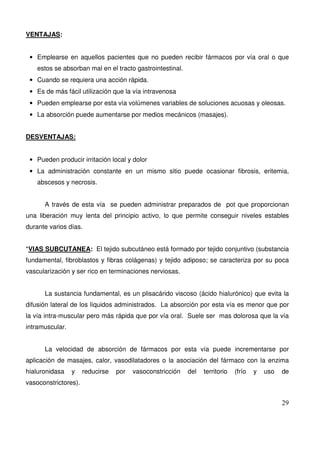 29
VENTAJAS:
• Emplearse en aquellos pacientes que no pueden recibir fármacos por vía oral o que
estos se absorban mal en el tracto gastrointestinal.
• Cuando se requiera una acción rápida.
• Es de más fácil utilización que la vía intravenosa
• Pueden emplearse por esta vía volúmenes variables de soluciones acuosas y oleosas.
• La absorción puede aumentarse por medios mecánicos (masajes).
DESVENTAJAS:
• Pueden producir irritación local y dolor
• La administración constante en un mismo sitio puede ocasionar fibrosis, eritemia,
abscesos y necrosis.
A través de esta vía se pueden administrar preparados de pot que proporcionan
una liberación muy lenta del principio activo, lo que permite conseguir niveles estables
durante varios días.
*VIAS SUBCUTANEA: El tejido subcutáneo está formado por tejido conjuntivo (substancia
fundamental, fibroblastos y fibras colágenas) y tejido adiposo; se caracteriza por su poca
vascularización y ser rico en terminaciones nerviosas.
La sustancia fundamental, es un plisacárido viscoso (ácido hialurónico) que evita la
difusión lateral de los líquidos administrados. La absorción por esta vía es menor que por
la vía intra-muscular pero más rápida que por vía oral. Suele ser mas dolorosa que la vía
intramuscular.
La velocidad de absorción de fármacos por esta vía puede incrementarse por
aplicación de masajes, calor, vasodilatadores o la asociación del fármaco con la enzima
hialuronidasa y reducirse por vasoconstricción del territorio (frío y uso de
vasoconstrictores).
 