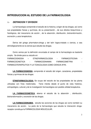 3
INTRODUCCION AL ESTUDIO DE LA FARMACOLOGIA
1.- DEFINICION Y DIVISION
La farmacología comprende el estudio de la historia y origen de las drogas, así como
sus propiedades físicas y químicas, de su presentación , de sus efectos bioquímicos y
fisiológicos, del mecanismo de acción , de la absorción, distribución, biotransformación,
excreción y usos terapéuticos.
Deriva del griego pharmakon=droga y del latín logos=tratado o ciencia, o sea
etimológicamente es la ciencia que estudia las drogas.
Como vemos por la definición enunciada el campo de la farmacología es bastante
amplio. Se divide para su estudio en:
FARMACOGNOSIA – ETNOFARMACOLOGIA - FARMACOTECNIA -
FARMACOCINETICA - FARMACODINAMIA -FARMACOMETRIA -
FARMACOTERAPEUTICA Y LA TOXICOLOGIA COMO CIENCIA AFIN.
LA FARMACOGNOSIA, comprende el estudio del origen, caracteres, propiedades
físicas y químicas de las drogas.
ETNOFARMACOLOGIA: Se ocupa del estudio de las propiedades de las planta
utilizadas con fines medicinales. Tiene interés desde el punto de vista histórico,
antropológico, cultural y de la investigación farmacológica con posible utilidad terapéutica.
LA FARMACOCINETICA, abarca el estudio de la absorción , distribución,
biotransformación y excreción de las drogas.
LA FARMACODINAMIA, estudia las acciones de las drogas así como también su
mecanismo de acción. La parte de la farmacología que estudia la interacción droga-
receptor constituye la FARMACOLOGIA MOLECULAR.
 