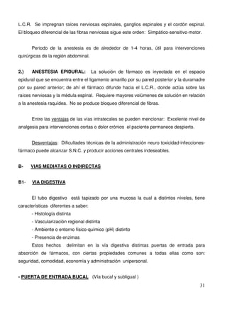 31
L.C.R. Se impregnan raíces nerviosas espinales, ganglios espinales y el cordón espinal.
El bloqueo diferencial de las fibras nerviosas sigue este orden: Simpático-sensitivo-motor.
Periodo de la anestesia es de alrededor de 1-4 horas, útil para intervenciones
quirúrgicas de la región abdominal.
2.) ANESTESIA EPIDURAL: La solución de fármaco es inyectada en el espacio
epidural que se encuentra entre el ligamento amarillo por su pared posterior y la duramadre
por su pared anterior; de ahí el fármaco difunde hacia el L.C.R., donde actúa sobre las
raíces nerviosas y la médula espinal. Requiere mayores volúmenes de solución en relación
a la anestesia raquídea. No se produce bloqueo diferencial de fibras.
Entre las ventajas de las vías intratecales se pueden mencionar: Excelente nivel de
analgesia para intervenciones cortas o dolor crónico el paciente permanece despierto.
Desventajas: Dificultades técnicas de la administración neuro toxicidad-infecciones-
fármaco puede alcanzar S.N.C. y producir acciones centrales indeseables.
B- VIAS MEDIATAS O INDIRECTAS
B1- VIA DIGESTIVA
El tubo digestivo está tapizado por una mucosa la cual a distintos niveles, tiene
características diferentes a saber:
- Histología distinta
- Vascularización regional distinta
- Ambiente o entorno físico-químico (pH) distinto
- Presencia de enzimas
Estos hechos delimitan en la vía digestiva distintas puertas de entrada para
absorción de fármacos, con ciertas propiedades comunes a todas ellas como son:
seguridad, comodidad, economía y administración unipersonal.
- PUERTA DE ENTRADA BUCAL (Vía bucal y subligual )
 