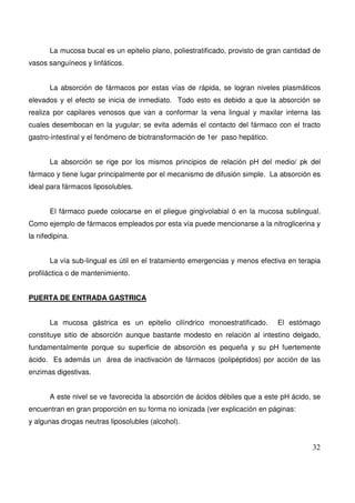 32
La mucosa bucal es un epitelio plano, poliestratificado, provisto de gran cantidad de
vasos sanguíneos y linfáticos.
La absorción de fármacos por estas vías de rápida, se logran niveles plasmáticos
elevados y el efecto se inicia de inmediato. Todo esto es debido a que la absorción se
realiza por capilares venosos que van a conformar la vena lingual y maxilar interna las
cuales desembocan en la yugular; se evita además el contacto del fármaco con el tracto
gastro-intestinal y el fenómeno de biotransformación de 1er paso hepático.
La absorción se rige por los mismos principios de relación pH del medio/ pk del
fármaco y tiene lugar principalmente por el mecanismo de difusión simple. La absorción es
ideal para fármacos liposolubles.
El fármaco puede colocarse en el pliegue gingivolabial ó en la mucosa sublingual.
Como ejemplo de fármacos empleados por esta vía puede mencionarse a la nitroglicerina y
la nifedipina.
La vía sub-lingual es útil en el tratamiento emergencias y menos efectiva en terapia
profiláctica o de mantenimiento.
PUERTA DE ENTRADA GASTRICA
La mucosa gástrica es un epitelio cilíndrico monoestratificado. El estómago
constituye sitio de absorción aunque bastante modesto en relación al intestino delgado,
fundamentalmente porque su superficie de absorción es pequeña y su pH fuertemente
ácido. Es además un área de inactivación de fármacos (polipéptidos) por acción de las
enzimas digestivas.
A este nivel se ve favorecida la absorción de ácidos débiles que a este pH ácido, se
encuentran en gran proporción en su forma no ionizada (ver explicación en páginas:
y algunas drogas neutras liposolubles (alcohol).
 