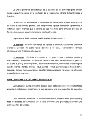 33
La función primordial del estómago es la digestión de los alimentos; pero también
juega un papel importante en la regulación de la velocidad de tránsito de los fármacos al
intestino.
La velocidad de absorción de la mayoría de los fármacos se acelera a medida que
se facilite el vaciamiento gástrico. Los componentes líquidos abandonan rápidamente el
estómago vacío; mientras que el tránsito es algo más lento para fármacos bien sea en
forma sólida, cuando se administran junto con los alimentos.
Hay otra serie de factores que modifican el vaciamiento gástrico:
Lo aceleran: Grandes volúmenes de líquidos a temperatura ambiente, ansiedad,
excitación, posición de cúbito lateral derecho o de pies, hiertiroidismo, fármaco
(Metoclopramida-Antiácidos, etc), ayuno.
Lo retardan: Comidas abundantes y con gran contenido calórico (grasas y
carbohidratos) , aumento de concentración de electrolitos o H+, depresión mental , posición
de cúbito supino y lateral izquierdo , soluciones hipertónicas, condiciones fisiopatológicas
(Gastroenteritis-estenosis-pilórica - ulcus gástrico - reflujo gastroensofágico-hipotiroidismo-
jaqueca), fármaco (antiespásmodicos-psicofármacos-análgesicos narcótico, etc, alimentos
muy calientes o muy fríos..
PUERTA DE ENTRADA DEL INTESTINO DELGADO:
La mucosa que tapiza el intestino delgado es un epitelio cilíndrico mono-estratificado
provisto de vellosidades intestinales, lo que representa una gran superficie de absorción.
Cada vellosidad, consta de un vaso quilífero central, rodeado de un plexo capilar y
todo ello tapizado por la mucosa: por lo tanta predomina una gran vascularización y una
gran superficie de contacto.
 