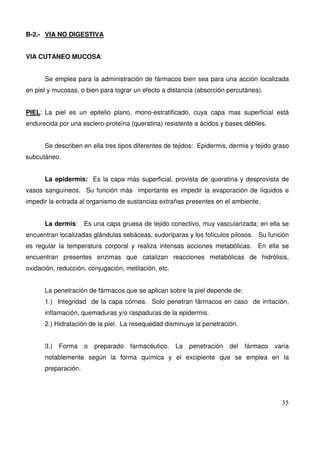 35
B-2.- VIA NO DIGESTIVA
VIA CUTANEO MUCOSA:
Se emplea para la administración de fármacos bien sea para una acción localizada
en piel y mucosas, o bien para lograr un efecto a distancia (absorción percutánea).
PIEL: La piel es un epitelio plano, mono-estratificado, cuya capa mas superficial está
endurecida por una esclero-proteína (queratina) resistente a ácidos y bases débiles.
Se describen en ella tres tipos diferentes de tejidos: Epidermis, dermis y tejido graso
subcutáneo.
La epidermis: Es la capa más superficial, provista de queratina y desprovista de
vasos sanguíneos. Su función más importante es impedir la evaporación de líquidos e
impedir la entrada al organismo de sustancias extrañas presentes en el ambiente.
La dermis: Es una capa gruesa de tejido conectivo, muy vascularizada; en ella se
encuentran localizadas glándulas sebáceas, sudoríparas y los folículos pilosos. Su función
es regular la temperatura corporal y realiza intensas acciones metabólicas. En ella se
encuentran presentes enzimas que catalizan reacciones metabólicas de hidrólisis,
oxidación, reducción, conjugación, metilación, etc.
La penetración de fármacos que se aplican sobre la piel depende de:
1.) Integridad de la capa córnea. Solo penetran fármacos en caso de irritación,
inflamación, quemaduras y/o raspaduras de la epidermis.
2.) Hidratación de la piel. La resequedad disminuye la penetración.
3.) Forma o preparado farmacéutico. La penetración del fármaco varía
notablemente según la forma química y el excipiente que se emplea en la
preparación.
 