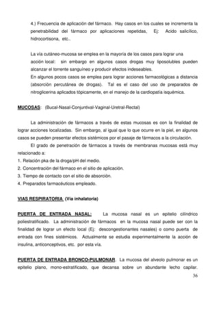 36
4.) Frecuencia de aplicación del fármaco. Hay casos en los cuales se incrementa la
penetrabilidad del fármaco por aplicaciones repetidas, Ej: Acido salicílico,
hidrocortisona, etc..
La vía cutáneo-mucosa se emplea en la mayoría de los casos para lograr una
acción local: sin embargo en algunos casos drogas muy liposolubles pueden
alcanzar el torrente sanguíneo y producir efectos indeseables.
En algunos pocos casos se emplea para lograr acciones farmacológicas a distancia
(absorción percutánea de drogas). Tal es el caso del uso de preparados de
nitroglicerina aplicados tópicamente, en el manejo de la cardiopatía isquémica.
MUCOSAS: (Bucal-Nasal-Conjuntival-Vaginal-Uretral-Rectal)
La administración de fármacos a través de estas mucosas es con la finalidad de
lograr acciones localizadas. Sin embargo, al igual que lo que ocurre en la piel, en algunos
casos se pueden presentar efectos sistémicos por el pasaje de fármacos a la circulación.
El grado de penetración de fármacos a través de membranas mucosas está muy
relacionado a:
1. Relación pka de la droga/pH del medio.
2. Concentración del fármaco en el sitio de aplicación.
3. Tiempo de contacto con el sitio de absorción.
4. Preparados farmacéuticos empleado.
VIAS RESPIRATORIA (Vía inhalatoria)
PUERTA DE ENTRADA NASAL: La mucosa nasal es un epitelio cilíndrico
poliestratificado. La administración de fármacos en la mucosa nasal puede ser con la
finalidad de lograr un efecto local (Ej: descongestionantes nasales) o como puerta de
entrada con fines sistémicos. Actualmente se estudia experimentalmente la acción de
insulina, anticonceptivos, etc. por esta vía.
PUERTA DE ENTRADA BRONCO-PULMONAR. La mucosa del alveolo pulmonar es un
epitelio plano, mono-estratificado, que decansa sobre un abundante lecho capilar.
 