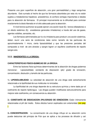 37
Presenta una gran superficie de absorción, una gran permeabilidad y riego sanguíneo
abundante. Esto sumado al hecho de que los fármacos absorbidos por esta vía no están
sujetos a metabolismos hepáticos presistémico, le confiere ventajas importantes e ideales
para la absorción de fármacos. El principal inconveniente es la dificultad para controlar
exactamente la dosis liberada en el sitio adecuado para la absorción.
A nivel bronco-pulmonar se puede ejercer una acción local (Ej: bronco-dilatadores) o
un efecto sistémico (Ej: anestésicos generales inhalatorios) a través del uso de gases,
agentes volátiles, aerosoles, etc.
Los fármacos administrados por la vía inhalatoria para producir una acción sistémica,
deben reunir una serie de condiciones tales como: tamaño de las partículas de
aproximadamente 1 micra, cierta liposolubilidad y que las presiones parciales del
compuesto a nivel de aire alveolar y sangre logren un equilibrio (coeficiente de reparto
sangre-aire.
3.2.2. INHERENTES A LA DROGA:
CARACTERISTICAS FISICO-QUIMICAS DE LA DROGA:
Entre los factores físico-químicos determinantes de la absorción de drogas podemos
mencionar: Liposolubilidad, constante de disociación (pk)/ grado de ionización,
concentración, disolución y tamaño de las partículas.
1.- LIPOSOLUBILIDAD: La velocidad de absorción de una droga está estrechamente
relacionada a la lipofilicidad de sus moléculas no ionizadas.
La lipofilicidad de una droga depende de su estructura química y viene dada por el
coeficiente de reparto lípido/agua. Las drogas pueden modificarse estructuralmente para
mejorar este coeficiente y en consecuencia su absorción.
2.- CONSTANTE DE DISOCIACION (PK)/GRADO DE IONIZACION: Están íntimamente
relacionadas al pH del medio. Estos efectos fueron explicados con anterioridad (ver pag:
)
3.- CONCENTRACION: La concentración de una droga influye en su absorción como
puede deducirse del principio de Fick que se aplica a los procesos de difusión y así
 