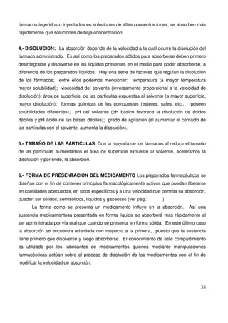 38
fármacos ingeridos o inyectados en soluciones de altas concentraciones, se absorben más
rápidamente que soluciones de baja concentración.
4.- DISOLUCION: La absorción depende de la velocidad a la cual ocurre la disolución del
fármaco administrado. Es así como los preparados sólidos para absorberse deben primero
desintegrarse y disolverse en los líquidos presentes en el medio para poder absorberse, a
diferencia de los preparados líquidos. Hay una serie de factores que regulan la disolución
de los fármacos; entre ellos podemos mencionar: temperatura (a mayor temperatura
mayor solubilidad); viscosidad del solvente (inversamente proporcional a la velocidad de
disolución); área de superficie, de las partículas expuestas al solvente (a mayor superficie,
mayor disolución); formas químicas de los compuestos (esteres, sales, etc., poseen
solubilidades diferentes); pH del solvente (pH básico favorece la disolución de ácidos
débiles y pH ácido de las bases débiles); grado de agitación (al aumentar el contacto de
las partículas con el solvente, aumenta la disolución).
5.- TAMAÑO DE LAS PARTICULAS: Con la mayoría de los fármacos al reducir el tamaño
de las partículas aumentamos el área de superficie expuesto al solvente, aceleramos la
disolución y por ende, la absorción.
6.- FORMA DE PRESENTACION DEL MEDICAMENTO Los preparados farmacéuticos se
diseñan con el fin de contener principios farmacológicamente activos que puedan liberarse
en cantidades adecuadas, en sitios específicos y a una velocidad que permita su absorción,
pueden ser sólidos, semisólidos, líquidos y gaseosos (ver pág.: )
La forma como se presenta un medicamento influye en la absorción. Así una
sustancia medicamentosa presentada en forma líquida se absorberá mas rápidamente al
ser administrada por vía oral que cuando se presenta en forma sólida. En este último caso
la absorción se encuentra retardada con respecto a la primera, puesto que la sustancia
tiene primero que disolverse y luego absorberse. El conocimiento de este compartimiento
es utilizado por los fabricantes de medicamentos quienes mediante manipulaciones
farmacéuticas actúan sobre el proceso de disolución de los medicamentos con el fin de
modificar la velocidad de absorción.
 