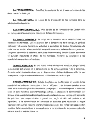 4
LA FARMACOMETRIA, Cuantifica las acciones de las drogas en función de las
dosis. Medición de drogas.
LA FARMACOTECNIA, se ocupa de la preparación de los fármacos para su
administración al paciente.
LA FARMACOTERAPEUTICA, trata del uso de los fármacos que se utilizan en el
ser humano para la prevención y tratamiento de las enfermedades.
LA FARMACOGENETICA: se ocupa de la influencia de la herencia sobre los
efectos de los fármacos. Con los avances den el conocimiento de la biología, la genética
molecular y el genoma humano, se vislumbra la posibilidad de diseñar “terapéuticas a la
carta” que se ajusten a las características genéticas de cada individuo farmacogenómica.
Los genes determinan el desarrollo de muchas enfermedades y también pueden determinar
su curación modulando el efecto de los fármacos, mediante su adaptación a las
características genéticas del paciente.
TERAPIA GENETICA: Es una nueva forma de medicina molecular, surgida como
consecuencia del avance en el conocimiento de la farmacogenética y de la genómica.
Consiste en la introducción de un gen en determinadas células o tejidos con el fin de que
su expresión corrija la enfermedad causada por la alteración de dicho gen.
CRONOFARMACOLOGIA: Estudia los efectos de los fármacos en función de las
características biológicas, temporales o ritmos biológicos. Los fármacos pueden actuar
sobre esos ritmos biológicos modificándolos, por ejemplo. Los anticonceptivos hormonales
sobre el ciclo menstrual (cronofarmacología activa), o adaptando la administración del
fármaco a las características biológicas temporales del paciente, por ejemplo, el tratamiento
del paludismo con esquizonticidas o gameticidas, según el ciclo del parásito en el
organismo, o la administración de antiácidos al acostarse para neutralizar la mayor
hipersecreción gástrica nocturna (cronofarmacologia pasiva). Los ritmos biológicos pueden
modificar la farmacocinética y la farmacodinamia y, por consiguiente, aumentar o reducir la
eficacia terapéutica de los fármacos.
 