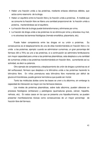 41
• Haber una fracción unida a las proteínas, mediante enlaces eléctricos débiles, que
actúa como reservorio de la droga.
• Haber un equilibrio entre la fracción libre y la fracción unida a proteínas. A medida que
se consume la fracción libre se libera una cantidad proporcional de la fracción unida a
proteína, manteniéndose así el equilibrio.
• La fracción libre de la droga puede biotransformarse y eliminarse por orina.
• La fracción de droga unida a las proteínas no se elimina por orina y atraviesa muy mal,
o no atraviesa las barreras fisiológicas (hemato-encefálica, placentaria, etc).
Puede haber competencia entre las drogas en su unión a proteínas. Su
consecuencia es el desplazamiento de una de ellas transformándola en fracción libre o no
unida a las proteínas, ejemplo: cuando se administran cumarinas, un gran porcentaje del
fármaco (60 a 70%) se une a las proteínas, si a continuación se administra fenilbutazona
con mayor capacidad para unirse a las proteínas plasmáticas, esta desplaza a una cantidad
de cumarinas unidas a las proteínas transformándola en fracción libre, aumentando así su
actividad, es decir su potencia.
Otro ejemplo de competencia y desplazamiento de unión de drogas a proteínas es el
del sulfisoxasol, fármaco que desplaza a la bilirrubina unida a las proteínas haciendo la
bilirrubina libre. En niños prematuros esta bilirrubina libre mantenida por déficit de
glucorunil-transferasa, puede generar kernicterus que puede ser mortal.
Tanto las moléculas ácidas como las bases se unen a la albúmina, sin embargo la
capacidad de interacción es mayor con los fármacos básicos.
Los niveles de proteínas plasmáticas, sobre todo albúmina, pueden alterarse en
procesos fisiológicos (embarazo) y patológicos (quemaduras graves, cáncer, hepatitis,
nefrosis, etc). En estos casos en los que se presenta una hipoalbuminemia, se pueden
presentar manifestaciones tóxicas como consecuencias de un mayor porcentaje de
fracción libre del fármaco.
 