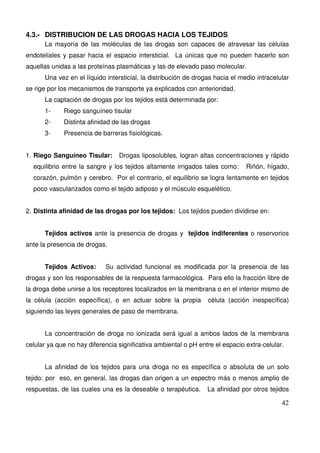 42
4.3.- DISTRIBUCION DE LAS DROGAS HACIA LOS TEJIDOS
La mayoría de las moléculas de las drogas son capaces de atravesar las células
endoteliales y pasar hacia el espacio intersticial. La únicas que no pueden hacerlo son
aquellas unidas a las proteínas plasmáticas y las de elevado paso molecular.
Una vez en el líquido intersticial, la distribución de drogas hacia el medio intracelular
se rige por los mecanismos de transporte ya explicados con anterioridad.
La captación de drogas por los tejidos está determinada por:
1- Riego sanguíneo tisular
2- Distinta afinidad de las drogas
3- Presencia de barreras fisiológicas.
1. Riego Sanguíneo Tisular: Drogas liposolubles, logran altas concentraciones y rápido
equilibrio entre la sangre y los tejidos altamente irrigados tales como: Riñón, hígado,
corazón, pulmón y cerebro. Por el contrario, el equilibrio se logra lentamente en tejidos
poco vascularizados como el tejido adiposo y el músculo esquelético.
2. Distinta afinidad de las drogas por los tejidos: Los tejidos pueden dividirse en:
Tejidos activos ante la presencia de drogas y tejidos indiferentes o reservorios
ante la presencia de drogas.
Tejidos Activos: Su actividad funcional es modificada por la presencia de las
drogas y son los responsables de la respuesta farmacológica. Para ello la fracción libre de
la droga debe unirse a los receptores localizados en la membrana o en el interior mismo de
la célula (acción específica), o en actuar sobre la propia célula (acción inespecífica)
siguiendo las leyes generales de paso de membrana.
La concentración de droga no ionizada será igual a ambos lados de la membrana
celular ya que no hay diferencia significativa ambiental o pH entre el espacio extra-celular.
La afinidad de los tejidos para una droga no es específica o absoluta de un solo
tejido: por eso, en general, las drogas dan origen a un espectro más o menos amplio de
respuestas, de las cuales una es la deseable o terapéutica. La afinidad por otros tejidos
 