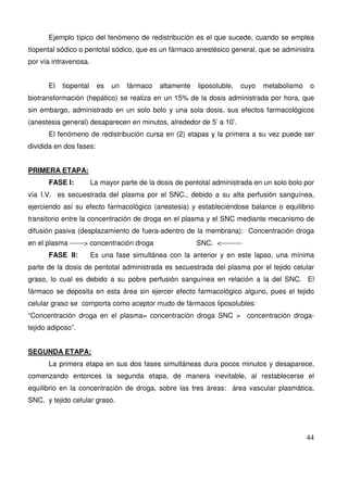 44
Ejemplo típico del fenómeno de redistribución es el que sucede, cuando se emplea
tiopental sódico o pentotal sódico, que es un fármaco anestésico general, que se administra
por vía intravenosa.
El tiopental es un fármaco altamente liposoluble, cuyo metabolismo o
biotransformación (hepático) se realiza en un 15% de la dosis administrada por hora, que
sin embargo, administrado en un solo bolo y una sola dosis, sus efectos farmacológicos
(anestesia general) desaparecen en minutos, alrededor de 5’ a 10’.
El fenómeno de redistribución cursa en (2) etapas y la primera a su vez puede ser
dividida en dos fases:
PRIMERA ETAPA:
FASE I: La mayor parte de la dosis de pentotal administrada en un solo bolo por
vía I.V. es secuestrada del plasma por el SNC., debido a su alta perfusión sanguínea,
ejerciendo así su efecto farmacológico (anestesia) y estableciéndose balance o equilibrio
transitorio entre la concentración de droga en el plasma y el SNC mediante mecanismo de
difusión pasiva (desplazamiento de fuera-adentro de la membrana): Concentración droga
en el plasma ------> concentración droga SNC. <---------
FASE II: Es una fase simultánea con la anterior y en este lapso, una mínima
parte de la dosis de pentotal administrada es secuestrada del plasma por el tejido celular
graso, lo cual es debido a su pobre perfusión sanguínea en relación a la del SNC. El
fármaco se deposita en esta área sin ejercer efecto farmacológico alguno, pues el tejido
celular graso se comporta como aceptor mudo de fármacos liposolubles:
“Concentración droga en el plasma= concentración droga SNC > concentración droga-
tejido adiposo”.
SEGUNDA ETAPA:
La primera etapa en sus dos fases simultáneas dura pocos minutos y desaparece,
comenzando entonces la segunda etapa, de manera inevitable, al restablecerse el
equilibrio en la concentración de droga, sobre las tres áreas: área vascular plasmática,
SNC. y tejido celular graso.
 