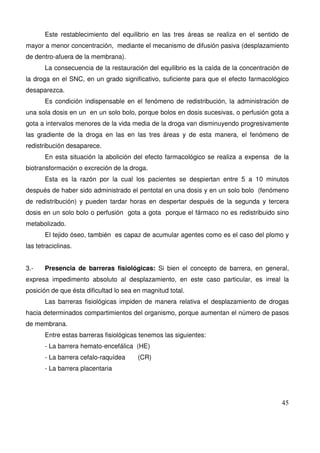 45
Este restablecimiento del equilibrio en las tres áreas se realiza en el sentido de
mayor a menor concentración, mediante el mecanismo de difusión pasiva (desplazamiento
de dentro-afuera de la membrana).
La consecuencia de la restauración del equilibrio es la caída de la concentración de
la droga en el SNC, en un grado significativo, suficiente para que el efecto farmacológico
desaparezca.
Es condición indispensable en el fenómeno de redistribución, la administración de
una sola dosis en un en un solo bolo, porque bolos en dosis sucesivas, o perfusión gota a
gota a intervalos menores de la vida media de la droga van disminuyendo progresivamente
las gradiente de la droga en las en las tres áreas y de esta manera, el fenómeno de
redistribución desaparece.
En esta situación la abolición del efecto farmacológico se realiza a expensa de la
biotransformación o excreción de la droga.
Esta es la razón por la cual los pacientes se despiertan entre 5 a 10 minutos
después de haber sido administrado el pentotal en una dosis y en un solo bolo (fenómeno
de redistribución) y pueden tardar horas en despertar después de la segunda y tercera
dosis en un solo bolo o perfusión gota a gota porque el fármaco no es redistribuido sino
metabolizado.
El tejido óseo, también es capaz de acumular agentes como es el caso del plomo y
las tetraciclinas.
3.- Presencia de barreras fisiológicas: Si bien el concepto de barrera, en general,
expresa impedimento absoluto al desplazamiento, en este caso particular, es irreal la
posición de que ésta dificultad lo sea en magnitud total.
Las barreras fisiológicas impiden de manera relativa el desplazamiento de drogas
hacia determinados compartimientos del organismo, porque aumentan el número de pasos
de membrana.
Entre estas barreras fisiológicas tenemos las siguientes:
- La barrera hemato-encefálica (HE)
- La barrera cefalo-raquídea (CR)
- La barrera placentaria
 
