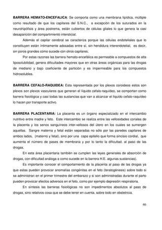 46
BARRERA HEMATO-ENCEFALICA: Se comporta como una membrana lipídica, múltiple
como resultado de que los capilares del S.N.C., a excepción de los suturados en la
neurohipófisis y área postrema, están cubiertos de células gliales lo que genera la casi
desaparición del compartimiento intersticial.
Además el capilar cerebral se caracteriza porque las células endoteliales que lo
constituyen están íntimamente adosadas entre sí, sin hendidura interendotelial, es decir,
sin poros grandes como sucede con otros capilares.
Por estas razones las barrera hemato-encefálica es permeable a compuestos de alta
liposolubilidad, genera dificultades mayores que en otras áreas orgánicas para las drogas
de mediano y bajo coeficiente de partición y es impermeable para los compuestos
hidrosolubles.
BARRERA CEFALO-RAQUIDEA: Esta representada por los plexos coroideos estos son
plexos son plexos vasculares que generan el líquido cefalo-raquídeo, se comportan como
barrera fisiológica y casi todas las sustancias que van a alcanzar el líquido cefalo-raquídeo
lo hacen por transporte activo.
BARRERA PLACENTARIA: La placenta es un órgano especializado en el intercambio
nutritivo entre madre y feto. Este intercambio se realiza entre las vellosidades coriales de
la placenta y los senos sanguíneos inter-vellosos del útero en los cuales se sumergen
aquellas. Sangre materna y fetal están separadas no sólo por las paredes capilares de
ambos lados, (materno y fetal), sino por una capa epitelio que forma sincisio cordial, que
aumenta el número de pases de membrana y por lo tanto la dificultad. al paso de las
drogas.
En esta área placentaria también se cumplen las leyes generales de absorción de
drogas, con dificultad análoga a como sucede en la barrera H.E. algunas sustancias).
Es importante conocer el comportamiento de la placenta al paso de las drogas ya
que estas pueden provocar anomalías congénitas en el feto (teratogénesis) sobre todo si
se administran en el primer trimestre del embarazo y si son administradas durante el parto
pueden provocar efectos adversos en el feto, como por ejemplo depresión respiratoria.
En síntesis las barreras fisiológicas no son impedimentos absolutos al paso de
drogas, sino relativos cosa que se debe tener en cuenta, sobre todo en obstetricia.
 