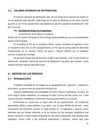 47
4.4.- VOLUMEN APARENTE DE DISTRIBUCION:
El volúmen aparente de distribución (Vd) de una droga es el volúmen de líquido en
el cual aparenta estar disuelto; cada droga por lo tanto se distribuye en los seres vivos de
acuerdo a una forma característica calculándose el volúmen aparente de distribución (Vd)
por la fórmula:
Vd= Cantidad de droga en el organismo
concentración de la droga en el plasma
Siendo Vd, el volumen de líquido en que la droga parece distribuirse con una concentración
igual a la de la sangre.
En la práctica el Vd, es un concepto artificial porque considera el organismo como
un recipiente único, con un solo compartimiento y el Vd, que se calcula para los diferentes
medicamentos es un volumen ficticio con poca o ninguna relación con el verdadero
volumen ocupado por la droga.
Es así como drogas que permanecen unidas a las proteínas, y por lo tanto limitan su
distribución, presentan valores de volumen de distribución muy altos, que exceden varias
veces el volumen total de agua del cuerpo.
5.- DESTINO DE LAS DROGAS:
5.1.- INTRODUCCION:
El destino inexorable de las drogas es su desaparición del organismo, mediante su
eliminación, ya que se trata de sustancias extrañas a él.
Algunos medicamentos son excretados sin sufrir ninguna modificación, es decir, sin
sufrir ningún cambio metabólico, sin embargo el mayor número de ellos sufren una o más
transformaciones metabólicas o biotransformaciones para facilitar su excreción.
Si tomamos en cuenta que, la mayor parte de los medicamentos son sustancias
liposolubles, ácidos y bases débiles o sus sales, y por lo tanto difíciles de eliminar, estos
compuestos permanecerán durante un largo período en el organismo y algunos serían
retenidos casi por tiempo indefinido, si no se contara con los procesos metabólicos que
llevan a convertir un determinado compuesto en otro menos liposoluble, más ionizado al ph
fisiológico, menos unido a las proteínas plasmáticas y tisulares, menos apto para
 