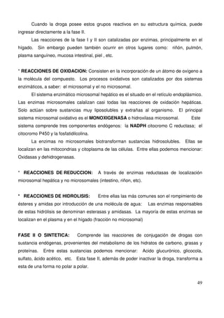 49
Cuando la droga posee estos grupos reactivos en su estructura química, puede
ingresar directamente a la fase II.
Las reacciones de la fase I y II son catalizadas por enzimas, principalmente en el
hígado. Sin embargo pueden también ocurrir en otros lugares como: riñón, pulmón,
plasma sanguíneo, mucosa intestinal, piel , etc.
* REACCIONES DE OXIDACION: Consisten en la incorporación de un átomo de oxígeno a
la molécula del compuesto. Los procesos oxidativos son catalizados por dos sistemas
enzimáticos, a saber: el microsomal y el no microsomal.
El sistema enzimático microsomal hepático es el situado en el retículo endoplásmico.
Las enzimas microsomales calalizan casi todas las reacciones de oxidación hepáticas.
Solo actúan sobre sustancias muy liposolubles y extrañas al organismo. El principal
sistema microsomal oxidativo es el MONOXIGENASA o hidroxilasa microsomal. Este
sistema comprende tres componentes endógenos: la NADPH citocromo C reductasa; el
citocromo P450 y la fosfatidilcolina.
La enzimas no microsomales biotransforman sustancias hidrosolubles. Ellas se
localizan en las mitocondrias y citoplasma de las células. Entre ellas podemos mencionar:
Oxidasas y dehidrogenasas.
* REACCIONES DE REDUCCION: A través de enzimas reductasas de localización
microsomal hepática y no microsomales (intestino, riñon, etc).
* REACCIONES DE HIDROLISIS: Entre ellas las más comunes son el rompimiento de
ésteres y amidas por introducción de una molécula de agua: Las enzimas responsables
de estas hidrólisis se denominan esterasas y amidasas. La mayoría de estas enzimas se
localizan en el plasma y en el hígado (fracción no microsomal)
FASE II O SINTETICA: Comprende las reacciones de conjugación de drogas con
sustancia endógenas, provenientes del metabolismo de los hidratos de carbono, grasas y
proteínas. Entre estas sustancias podemos mencionar: Acido glucurónico, glicocola,
sulfato, ácido acético, etc. Esta fase II, además de poder inactivar la droga, transforma a
esta de una forma no polar a polar.
 