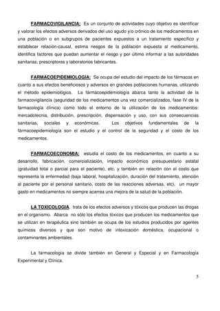 5
FARMACOVIGILANCIA: Es un conjunto de actividades cuyo objetivo es identificar
y valorar los efectos adversos derivados del uso agudo y/o crónico de los medicamentos en
una población o en subgrupos de pacientes expuestos a un tratamiento específico y
establecer relación-causal, estima riesgos de la población expuesta al medicamento,
identifica factores que puedan aumentar el riesgo y por último informar a las autoridades
sanitarias, prescriptores y laboratorios fabricantes.
FARMACOEPIDEMIOLOGIA: Se ocupa del estudio del impacto de los fármacos en
cuanto a sus efectos beneficiosos y adversos en grandes poblaciones humanas, utilizando
el método epidemiológico. La fármacoepidemiología abarca tanto la actividad de la
farmacovigilancia (seguridad de los medicamentos una vez comercializados, fase IV de la
farmacología clínica) como todo el entorno de la utilización de los medicamentos:
mercadotecnia, distribución, prescripción, dispensación y uso, con sus consecuencias
sanitarias, sociales y económicas. Los objetivos fundamentales de la
fármacoepidemiología son el estudio y el control de la seguridad y el costo de los
medicamentos.
FARMACOECONOMIA: estudia el costo de los medicamentos, en cuanto a su
desarrollo, fabricación, comercialización, impacto económico presupuestario estatal
(gratuidad total o parcial para el paciente), etc. y también en relación con el costo que
representa la enfermedad (baja laboral, hospitalización, duración del tratamiento, atención
al paciente por el personal sanitario, costo de las reacciones adversas, etc). un mayor
gasto en medicamentos no siempre acarrea una mejora de la salud de la población.
LA TOXICOLOGIA, trata de los efectos adversos y tóxicos que producen las drogas
en el organismo. Abarca no sólo los efectos tóxicos que producen los medicamentos que
se utilizan en terapéutica sino también se ocupa de los estudios producidos por agentes
químicos diversos y que son motivo de intoxicación doméstica, ocupacional o
contaminantes ambientales.
La farmacología se divide también en General y Especial y en Farmacología
Experimental y Clínica.
 