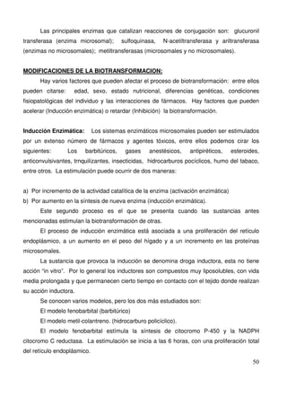 50
Las principales enzimas que catalizan reacciones de conjugación son: glucuronil
transferasa (enzima microsomal); sulfoquinasa, N-acetiltransferasa y ariltransferasa
(enzimas no microsomales); metiltransferasas (microsomales y no microsomales).
MODIFICACIONES DE LA BIOTRANSFORMACION:
Hay varios factores que pueden afectar el proceso de biotransformación: entre ellos
pueden citarse: edad, sexo, estado nutricional, diferencias genéticas, condiciones
fisiopatológicas del individuo y las interacciones de fármacos. Hay factores que pueden
acelerar (Inducción enzimática) o retardar (Inhibición) la biotransformación.
Inducción Enzimática: Los sistemas enzimáticos microsomales pueden ser estimulados
por un extenso número de fármacos y agentes tóxicos, entre ellos podemos cirar los
siguientes: Los barbitúricos, gases anestésicos, antipiréticos, esteroides,
anticonvulsivantes, trnquilizantes, insecticidas, hidrocarburos pocíclicos, humo del tabaco,
entre otros. La estimulación puede ocurrir de dos maneras:
a) Por incremento de la actividad catalítica de la enzima (activación enzimática)
b) Por aumento en la síntesis de nueva enzima (inducción enzimática).
Este segundo proceso es el que se presenta cuando las sustancias antes
mencionadas estimulan la biotransformación de otras.
El proceso de inducción enzimática está asociada a una proliferación del retículo
endoplásmico, a un aumento en el peso del hígado y a un incremento en las proteínas
microsomales.
La sustancia que provoca la inducción se denomina droga inductora, esta no tiene
acción “in vitro”. Por lo general los inductores son compuestos muy liposolubles, con vida
media prolongada y que permanecen cierto tiempo en contacto con el tejido donde realizan
su acción inductora.
Se conocen varios modelos, pero los dos más estudiados son:
El modelo fenobarbital (barbitúrico)
El modelo metil-colantreno. (hidrocarburo policíclico).
El modelo fenobarbital estímula la síntesis de citocromo P-450 y la NADPH
citocromo C reductasa. La estimulación se inicia a las 6 horas, con una proliferación total
del retículo endoplásmico.
 