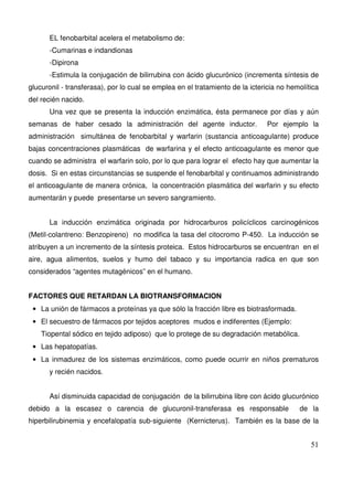 51
EL fenobarbital acelera el metabolismo de:
-Cumarinas e indandionas
-Dipirona
-Estimula la conjugación de bilirrubina con ácido glucurónico (incrementa síntesis de
glucuronil - transferasa), por lo cual se emplea en el tratamiento de la ictericia no hemolítica
del recién nacido.
Una vez que se presenta la inducción enzimática, ésta permanece por días y aún
semanas de haber cesado la administración del agente inductor. Por ejemplo la
administración simultánea de fenobarbital y warfarin (sustancia anticoagulante) produce
bajas concentraciones plasmáticas de warfarina y el efecto anticoagulante es menor que
cuando se administra el warfarin solo, por lo que para lograr el efecto hay que aumentar la
dosis. Si en estas circunstancias se suspende el fenobarbital y continuamos administrando
el anticoagulante de manera crónica, la concentración plasmática del warfarin y su efecto
aumentarán y puede presentarse un severo sangramiento.
La inducción enzimática originada por hidrocarburos policíclicos carcinogénicos
(Metil-colantreno: Benzopireno) no modifica la tasa del citocromo P-450. La inducción se
atribuyen a un incremento de la síntesis proteica. Estos hidrocarburos se encuentran en el
aire, agua alimentos, suelos y humo del tabaco y su importancia radica en que son
considerados “agentes mutagénicos” en el humano.
FACTORES QUE RETARDAN LA BIOTRANSFORMACION
• La unión de fármacos a proteínas ya que sólo la fracción libre es biotrasformada.
• El secuestro de fármacos por tejidos aceptores mudos e indiferentes (Ejemplo:
Tiopental sódico en tejido adiposo) que lo protege de su degradación metabólica.
• Las hepatopatías.
• La inmadurez de los sistemas enzimáticos, como puede ocurrir en niños prematuros
y recién nacidos.
Así disminuida capacidad de conjugación de la bilirrubina libre con ácido glucurónico
debido a la escasez o carencia de glucuronil-transferasa es responsable de la
hiperbilirubinemia y encefalopatía sub-siguiente (Kernicterus). También es la base de la
 