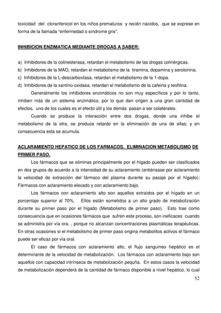 52
toxicidad del cloranfenicol en los niños prematuros y recién nacidos, que se exprese en
forma de la llamada “enfermedad o síndrome gris”.
INHIBICION ENZIMATICA MEDIANTE DROGAS A SABER:
a) Inhibidores de la colinesterasa, retardan el metabolismo de las drogas colinérgicas.
b) Inhibidores de la MAO, retardan el metabolismo de la tiramina, dopamina y serotonina.
c) Inhibidores de la L-descarboxilasa, retardan el metabolismo de la 1-dopa.
d) Inhibidores de la xantino-oxidasa, retardan el metabolismo de la cafeina y teofilina.
Generalmente los inhibidores enzimáticos no son muy específicos y por lo tanto,
inhiben más de un sistema enzimático, por lo que dan origen a una gran cantidad de
efectos, uno de los cuales es el efecto útil y los demás pasan a ser colaterales.
Cuando se produce la interacción entre dos drogas, donde una inhibe el
metabolismo de la otra, se produce retardo en la eliminación de una de ellas; y en
consecuencia esta se acumula.
ACLARAMIENTO HEPATICO DE LOS FARMACOS. ELIMINACION METABOLISMO DE
PRIMER PASO.
Los fármacos que se eliminas principalmente por el hígado pueden ser clasificados
en dos grupos de acuerdo a la intensidad de su aclaramiento (entiénsase por aclaramiento
la velocidad de extracción del fármaco del plasma durante su pasaje por el hígado):
Fármacos con aclaramiento elevado y con aclaramiento bajo.
Los fármacos con aclaramiento alto son aquellos extraídos por el hígado en un
porcentaje superior al 70%. Ellos están sometidos a un alto grado de metabolización
durante su primer paso por el hígado (Metabolismo de primer paso). Esto trae como
consecuencia que en ocasiones fármacos que sufren este proceso, son ineficaces cuando
se administra por vía ora. , porque no alcanzan concentraciones plasmáticas terapéuticas.
En otras ocasiones si el metabolismo de primer paso origina metabolitos activos el fármaco
puede ser eficaz por vía oral.
El caso de fármacos con aclaramiento alto, el flujo sanguíneo hepático es el
determinante de la velocidad de metabolización. Los fármacos con aclaramiento bajo son
aquellos con capacidad intrínseca de metabolización pequña. En estos casos la velocidad
de metabolización dependerá de la cantidad de fármaco disponible a nivel hepático, lo cual
 