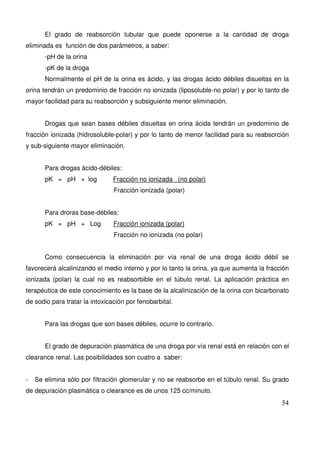 54
El grado de reabsorción tubular que puede oponerse a la cantidad de droga
eliminada es función de dos parámetros, a saber:
-pH de la orina
-pK de la droga
Normalmente el pH de la orina es ácido, y las drogas ácido débiles disueltas en la
orina tendrán un predominio de fracción no ionizada (liposoluble-no polar) y por lo tanto de
mayor facilidad para su reabsorción y subsiguiente menor eliminación.
Drogas que sean bases débiles disueltas en orina ácida tendrán un predominio de
fracción ionizada (hidrosoluble-polar) y por lo tanto de menor facilidad para su reabsorción
y sub-siguiente mayor eliminación.
Para drogas ácido-débiles:
pK = pH + log Fracción no ionizada (no polar)
Fracción ionizada (polar)
Para droras base-débiles:
pK = pH + Log Fracción ionizada (polar)
Fracción no ionizada (no polar)
Como consecuencia la eliminación por vía renal de una droga ácido débil se
favorecerá alcalinizando el medio interno y por lo tanto la orina, ya que aumenta la fracción
ionizada (polar) la cual no es reabsorbible en el túbulo renal. La aplicación práctica en
terapéutica de este conocimiento es la base de la alcalinización de la orina con bicarbonato
de sodio para tratar la intoxicación por fenobarbital.
Para las drogas que son bases débiles, ocurre lo contrario.
El grado de depuración plasmática de una droga por vía renal está en relación con el
clearance renal. Las posibilidades son cuatro a saber:
- Se elimina sólo por filtración glomerular y no se reabsorbe en el túbulo renal. Su grado
de depuración plasmática o clearance es de unos 125 cc/minuto.
 