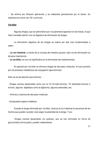 55
- Se elimina por filtración glomerular y se reabsorbe parcialmente por el túbulo. Su
clearance es menor de 125 cc/minuto.
Vía biliar
Algunas drogas, que se administran por vía parenteral aparecen en las heces, lo que
hace inevitable admitir una vía digestiva de eliminación de drogas.
La eliminación digestiva de las drogas se realiza por dos vías fundamentales a
saber:
- La vía intestinal, a través de la mucosa del intestino grueso: esta vía de eliminación es
de poca importancia.
- La vía biliar, es una vía significativa en la eliminación de medicamentos.
En general por vía biliar se eliminan drogas de alto peso molecular, el cual aumenta
por los procesos metabólicos de conjugación (glucurónicos).
Esta vía es de elección para eliminar:
- Drogas neutras liposolubles como son la T3 (tri-iodo-tironina). T4 (tetraiodo-tironina) ó
tiroxina, algunos digitálicos como la digitoxina, algunos esteroides, etc.
- Aniones y cationes de alto peso molecular.
- Compuestos órgano-metálicos.
Cuando la droga eliminada por vía biliar, alcanza la luz intestinal la secuencia de los
hechos que pueden suceder varia según la polaridad de la droga. Y así:
-Drogas neutras liposolubles (no polares), que se han eliminado en forma de
glucurónidos (forma polar), pueden reabsorberse.
 