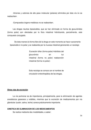56
-Aniones y cationes de alto peso molecular (polares) elimindos por ésta vía no se
reabsorben.
-Compuestos órgano-metálicos no se reabsorben.
Las drogas neutras liposolubles, que se han eliminado en forma de glucurónidos
(forma polar) son afectadas por la flora intestinal hidrolizando, parcialmente, este
compuesto conjugado.
De ésta manera la forma libre de la droga en este momento se hace nuevamente
liposoluble ó no polar y se reabsorbe por la mucosa intestinal generando un reciclaje:
Excreción biliar (forma polar)-hidrólisis del
glucurónico en luz
intestinal (forma no polar) reabsorción
intestinal (forma no polar)-
Esta reciclaje se conoce con el nombre de
circulación enterohepática de las drogas.
Otras vías de excreción
La vía pulmonar es de importancia, principalmente, para la eliminación de agentes
anestésicos gaseosos y volátiles, mientras que la excreción de medicamentos por vía
gllandular (sudor, saliva, leche) carece prácticamente importante.
CINETICA DE ELIMINACION DE LOS MEDICAMENTOS
Se realiza mediante dos modalidades, a saber:
 