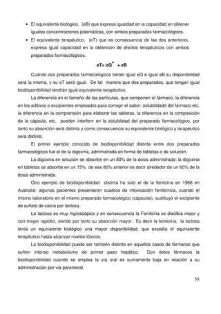 58
• El equivalente biológico, (eB) que expresa igualdad en la capacidad en obtener
iguales concentraciones plasmáticas, con ambos preparados farmacológicos.
• El equivalente terapéutico, (eT) que es consecuencia de las dos anteriores,
expresa igual capacidad en la obtención de efectos terapéuticos con ambos
preparados farmacológicos.
eT= eQ
+
+ eB
Cuando dos preparados farmacológicos tienen igual eQ e igual eB su disponibilidad
será la misma, y su eT será igual. De tal manera que dos preparados, que tengan igual
biodisponibilidad tendrán igual equivalente terapéutico.
La diferencia en el tamaño de las partículas, que componen el fármaco, la diferencia
en los aditivos o excipientes empleados para corregir el sabor, solubilidadd del fármaco etc,
la diferencia en la comprensión para elaborar las tabletas, la diferencia en la composición
de la cápsula, etc. pueden interferir en la solubilidad del preparado farmacológico, por
tanto su absorción será distinta y como consecuencia su equivalente biológico y terapéutico
será distinto.
El primer ejemplo conocido de biodisponibilidad distinta entre dos preparados
farmacológicos fue el de la digoxina, administrada en forma de tabletas o de solución.
La digoxina en solución se absorbe en un 80% de la dosis administrada; la digoxina
en tabletas se absorbe en un 75% de ese 80% anterior es decir alrededor de un 60% de la
dosis administrada.
Otro ejemplo de biodisponibilidad distinta ha sido el de la fenitoína en 1968 en
Australia; algunos pacientes presentaron cuadros de intoxicación fenitoínica, cuando el
mismo laboratorio en el mismo preparado farmacológico (cápsulas), sustituyó el excipiente
de sulfato de calcio por lactosa.
La lactosa es muy higroscópica y en consecuencia la Fenitoína se disolbía mejor y
con mayor rapidez, siendo por tanto su absorción mayor. Es decir la fenitoína, la lactosa
tenía un equivalente biológico una mayor disponibilidad, que excedía el equivalente
terapéutico hasta alcanzar niveles tóxicos.
La biodisponibilidad puede ser también distinta en aquellos casos de fármacos que
sufren intenso metabolismo de primer paso hepático. Con éstos fármacos la
biodisponibilidad cuando se emplea la vía oral es sumamente baja en relación a su
administración por vía parenteral.
 
