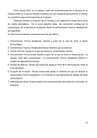59
Como resulta difícil, en la práctica, medir las concentraciones de un fármaco en la
biofase (medio en el cual el fármaco interactúa con sus receptores para producir un efecto)
se cuantifican estas concentraciones en el plasma.
Podemos conocer la evolución de un fármaco en el organismo a través de la curva
de niveles plasmáticos, Es ta curva describe todas las variaciones sufridas por la
concentración de un fármaco en el plasma, desde su administración hasta su desaparición
del organismo.
En esta curva se aprecian parámetros que hay que definir:
1. Concentración mínima terapéutica: Aquella a partir de la cual se inicia el efecto
farmacológico.
2. Concentración máxima: Niveles plasmáticos máximos que se alcanzan.
3. Tiempo máximo: Tiempo en el que se alcanza la concentración máxima.
4. Concentración mínima tóxica: Aquella a partir de la cual se inicia un efecto tóxico. La
relación entre ésta concentración y la concentración mínima terapéutica definirá el
margen de seguridad del fármaco.
5. Período de latencia: Tiempo que transcurre desde el inicio de la administración hasta el
inicio del efecto.
6. Duración de la acción: Tiempo transcurrido desde el momento en que se alcanza la
concentración mínima terapéutica y el momento en que desciende por debajo de dicha
concentración.
7. Intensidad del efecto: Guarda relación con la concentración alcanzada por el fármaco en
el plasma.
 