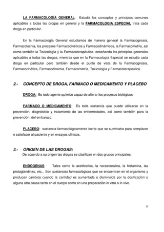 6
LA FARMACOLOGÍA GENERAL: Estudia los conceptos y principios comunes
aplicables a todas las drogas en general y la FARMACOLOGIA ESPECIAL trata cada
droga en particular.
En la Farmacología General estudiamos de manera general la Farmacognosia,
Farmacotecnia, los procesos Farmacocinéticos y Farmacodinámicos, la Farmacometría, así
como también la Toxicología y la Farmacoterapéutica; enseñando los principios generales
aplicables a todas las drogas; mientras que en la Farmacología Especial se estudia cada
droga en particular pero también desde el punto de vista de la Farmacognosia,
Farmacocinética, Farmacodinamia, Farmacometría, Toxicología y Farmacoterapéutica.
2.- CONCEPTO DE DROGA, FARMACO O MEDICAMENTO Y PLACEBO
DROGA: Es todo agente químico capaz de alterar los procesos biológicos
FARMACO O MEDICAMENTO: Es toda sustancia que puede utilizarse en la
prevención, diagnóstico y tratamiento de las enfermedades, así como también para la
prevención del embarazo.
PLACEBO: sustancia farmacológicamente inerte que se suministra para complacer
o satisfacer al paciente y en ensayos clínicos.
3.- ORIGEN DE LAS DROGAS:
De acuerdo a su origen las drogas se clasifican en dos grupos principales:
ENDOGENAS: Tales como la acetilcolina, la noradrenalina, la histamina, las
protaglandinas, etc... Son sustancias farmacológicas que se encuentran en el organismo y
producen cambios cuando la cantidad es aumentada o disminuida por la dosificación o
alguna otra causa tanto en el cuerpo como en una preparación in vitro o in vivo.
 