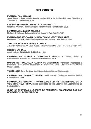 61
BIBLIOGRAFIA
FARMACOLOGÍA HUMANA:
Jesús Flores - Juan Antonio Antonio Armijo – Africa Mediavilla – Ediciones Científicas y
Técnicas, S.A.. 4ta Edición 2003.
LAS BASES FARMACOLOGICAS DE LA TERAPEUTICA.
Goodman y Gilman.- Editorial Médica Panamericana. 10ma Edición 2003.
FARMACOLOGIA BASICA Y CLINICA
Bertram G. Katzung.- Editorial el manual Moderno. 8va. Edición 2002.
FARMACOS DE USO COMUN EN PATOLOGIAS CARDIOVASCULARES.
Henriette A. Kukec B.- Ediciones Universidad de Carabobo. 1era. Edicion. 1995.
TOXICOLOGIA MEDICA, CLINICA Y LABORAL.
J. Ladrón De Guevara. V. Moya Puedo.- Interamericana Mc. Graw-Hilkl. 1era. Edición 1995.
MEDICINA LABORAL
Joseh La Dou. EL MANUAL MODERNO, 1993.
FARMACOLOGIA CLINICA Y TERAPEUTICA MEDICA. A Velasco Martín y
Colaboradores. Editorial Mc. Graw-Hill Interamericana 2004.
MANUAL DE TOXICOLOGIA CLINICA DE DREISBACH: Prevención Diagnostico y
tratamiento. Bev-Lorraine Trae-Robert H. Dreisbasch. 7ma. Edición. Editorial Manual
Moderno 2003.
TOXICOLOGIA Darío Cordoba. 4ta. Edición. Editorial Manual Moderno. 2001.
FARMACOLOGIA BASICA Y CLINICA. 17MA Edición. Velásquez Editorial Medica
Panamericana 2004.
FARMACOLOGIA GENERAL Y FARMACOLOGIA DEL SISTEMA NERVIOSO DE LA
VIDA MEDIA VEGETATIVA. (Guías elaboradas por los Docentes del Departamento de
Farmacología).
GUIAS DE PRACTICAS Y GUIONES DE SEMINARIOS ELABORADOS POR LOD
DOCENTES DEL DEPARTAMENTO.
 