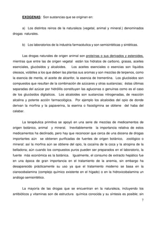 7
EXOGENAS: Son sustancias que se originan en:
a) Los distintos reinos de la naturaleza (vegetal, animal y mineral.) denominados
drogas naturales.
b) Los laboratorios de la industria farmacéutica y son semisintéticas y sintéticas.
Las drogas naturales de origen animal son proteínas o sus derivados y esteroides,
mientras que entre las de origen vegetal están los hidratos de carbono, grasas, aceites
esenciales, glucósidos y alcaloides. Los aceites esenciales o esencias son líquidos
oleosos, volátiles a los que deben las plantas sus aromas y son mezclas de terpenos, como
la esencia de menta, el aceite de alcanfor, la esencia de trementina. Los glucósidos son
compuestos que resultan de la combinación de azúcares y otras sustancias; éstas últimas
separadas del azúcar por hidrólilis constituyen las agluconas o genuinas como es el caso
de los glucósidos digitalicos. Los alcaloides son sustancias nitrogenadas, de reacción
alcalina y potente acción farmacológica. Por ejemplo los alcaloides del opio de donde
derivan la morfina y la papaverina, la eserina o fisostigmina se obtiene del haba del
calabar.
La terapéutica primitiva se apoyó en una serie de mezclas de medicamentos de
origen botánico, animal y mineral. Inevitablemente la importancia relativa de estos
medicamentos ha declinado, pero hay que reconocer que cerca de una docena de drogas
importantes aún se obtienen purificadas de fuentes de origen botánico, zoológico o
mineral: así la morfina aún se obtiene del opio, la cocaína de la coca y la atropina de la
belladona; aún cuando los compuestos puros pueden ser preparados en el laboratorio, la
fuente más económica es la botánica. Igualmente, el consumo de extracto hepático fue
en una época de gran importancia en el tratamiento de la anemia, sin embargo ha
desaparecido prácticamente su uso ya que el tratamiento moderno se basa en la
cianocobalamina (complejo químico existente en el hígado) o en la hidroxicobalamina un
análogo semisintético.
La mayoría de las drogas que se encuentran en la naturaleza, incluyendo los
antibióticos y vitaminas son de estructura química conocida y su síntesis es posible; sin
 