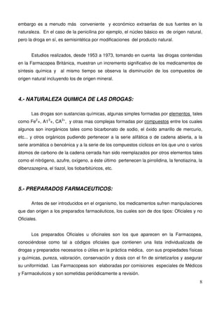 8
embargo es a menudo más conveniente y económico extraerlas de sus fuentes en la
naturaleza. En el caso de la penicilina por ejemplo, el núcleo básico es de origen natural,
pero la droga en sí, es semisintética por modificaciones del producto natural.
Estudios realizados, desde 1953 a 1973, tomando en cuenta las drogas contenidas
en la Farmacopea Británica, muestran un incremento significativo de los medicamentos de
síntesis química y al mismo tiempo se observa la disminución de los compuestos de
origen natural incluyendo los de origen mineral.
4.- NATURALEZA QUIMICA DE LAS DROGAS:
Las drogas son sustancias químicas, algunas simples formadas por elementos tales
como Fe2
+, A13
+, CA2+
, y otras mas complejas formadas por compuestos entre los cuales
algunos son inorgánicos tales como bicarbonato de sodio, el óxido amarillo de mercurio,
etc... y otros orgánicos pudiendo pertenecer a la serie alifática o de cadena abierta, a la
serie aromática o bencénica y a la serie de los compuestos cíclicos en los que uno o varios
átomos de carbono de la cadena cerrada han sido reemplazados por otros elementos tales
como el nitrógeno, azufre, oxígeno, a éste último pertenecen la pirrolidina, la fenotiazina, la
dibenzazepina, el tiazol, los tiobarbitúricos, etc.
5.- PREPARADOS FARMACEUTICOS:
Antes de ser introducidos en el organismo, los medicamentos sufren manipulaciones
que dan origen a los preparados farmacéuticos, los cuales son de dos tipos: Oficiales y no
Oficiales.
Los preparados Oficiales u oficinales son los que aparecen en la Farmacopea,
conociéndose como tal a códigos oficiales que contienen una lista individualizada de
drogas y preparados necesarios o útiles en la práctica médica, con sus propiedades físicas
y químicas, pureza, valoración, conservación y dosis con el fin de sintetizarlos y asegurar
su uniformidad. Las Farmacopeas son elaboradas por comisiones especiales de Médicos
y Farmacéuticos y son sometidas periódicamente a revisión.
 
