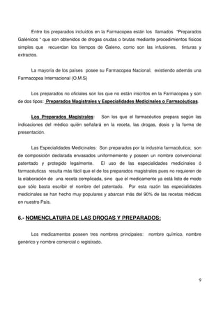 9
Entre los preparados incluidos en la Farmacopea están los llamados “Preparados
Galénicos “ que son obtenidos de drogas crudas o brutas mediante procedimientos físicos
simples que recuerdan los tiempos de Galeno, como son las infusiones, tinturas y
extractos.
La mayoría de los países posee su Farmacopea Nacional, existiendo además una
Farmacopea Internacional (O.M.S)
Los preparados no oficiales son los que no están inscritos en la Farmacopea y son
de dos tipos: Preparados Magistrales y Especialidades Medicinales o Farmacéuticas.
Los Preparados Magistrales: Son los que el farmacéutico prepara según las
indicaciones del médico quién señalará en la receta, las drogas, dosis y la forma de
presentación.
Las Especialidades Medicinales: Son preparados por la industria farmacéutica; son
de composición declarada envasados uniformemente y poseen un nombre convencional
patentado y protegido legalmente. El uso de las especialidades medicinales ó
farmacéuticas resulta más fácil que el de los preparados magistrales pues no requieren de
la elaboración de una receta complicada, sino que el medicamento ya está listo de modo
que sólo basta escribir el nombre del patentado. Por esta razón las especialidades
medicinales se han hecho muy populares y abarcan más del 90% de las recetas médicas
en nuestro País.
6.- NOMENCLATURA DE LAS DROGAS Y PREPARADOS:
Los medicamentos poseen tres nombres principales: nombre químico, nombre
genérico y nombre comercial o registrado.
 