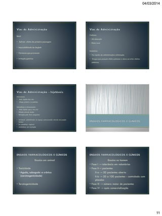 04/03/2014

Cutânea:

Retal

• Má absorção

• Sofrem efeito de primeira passagem

• Efeito local

• Impossibilidade de deglutir
• Fármacos que provocam
• Irritação gástrica

Inalatória:
• Via rápida de administração e eliminação
• Drogas que possuem efeito pulmonar e deve-se evitar efeitos
sistêmicos

Intravenosa:

•
•

Mais rápida das vias
Atinge primeiro os pulmões

Subcutânea e intramuscular:
• Mais rápida que a via oral
• Difusão através tecido

• Remoção pelo fluxo sanguíneo
• Intratecal administrado no espaço subaracnoide através de punção
lombar
• Ex: anestésico regional
• Antibióticos em meningite

Ensaios em animal
• Toxicidade
•Aguda, subaguda e crônica
(carcinogenicidade)
• Teratogenicidade

Ensaios no homem
• Fase I → tolerância em voluntários
• Fase II→ pacientes
II-a → 50 pacientes aberto
II-b → 50 a 100 pacientes - controlado com
placebo
• Fase III → número maior de pacientes
• Fase IV → após comercialização

11

 