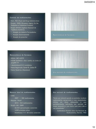 04/03/2014

• EUA - FDA (Food and Drug Administration)
• Europa - EMEA (European Agency for the
Evaluation of Medicinal Products)
• Brasil- ANVISA (Agência Nacional de
Vigilância Sanitária)
• Atuação da Indústria Farmacêutica
• Atuação Governamental
• Atuação do prescritor

• SIGLA : SKF 62979
• NOME QUÍMICO : Ester metílico do ácido (5propiltil-1H
• –benzimidazol-2-il ) carbâmico
• Nome Registrado: Zentel ®, Zolben ®
• Nome Genérico: Albendazol

• OMS
2007 - ∼ 300 medicamentos
• Rename - Brasil
2010 - 343 medicamentos
• Brasil – MS - 2009
66.524 apresentações comerciais
2.000 princípios ativos
Diclofenaco >>> 50 nomes comerciais

“Existe uso racional quando os pacientes recebem
medicamentos apropriados a suas necessidades
clínicas, em doses adequadas a suas
particularidades individuais, por período de
tempo necessário e com baixo custo para eles e
sua comunidade.”
Conferência Mundial sobre Uso Racional de
Medicamentos, Nairobi, 1985

12

 