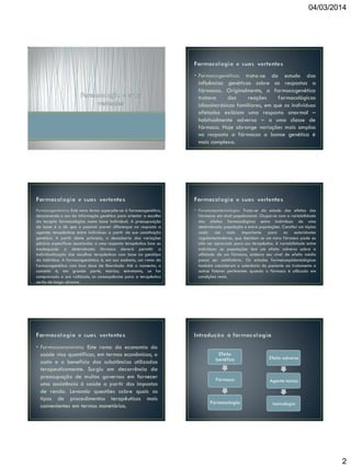 04/03/2014

• Farmacogenética: trata-se do estudo das
influências genéticas sobre as respostas a
fármacos. Originalmente, a farmacogenética
tratava
das
reações
farmacológicas
idiossincrásicas familiares, em que os indivíduos
afetados exibiam uma resposta anormal –
habitualmente adversa – a uma classe de
fármaco. Hoje abrange variações mais amplas
na resposta a fármacos a banse genética é
mais complexa.

Farmacogenômica: Este novo termo superpõe-se à farmacogenética,
descrevendo o uso da informação genética para orientar a escolha
da terapia farmacológica numa base individual. A pressuposição
de base é a de que o possível prever diferenças na resposta a
agentes terapêuticos entre indivíduos a partir de sua constituição
genética. A partir deste princípio, a descoberta das variações
gênicas específicas associadas a uma resposta terapêutica boa ou
inadequada a determinado fármaco deverá permitir a
individualização das escolhas terapêuticas com base no genótipo
do indivíduo. A farmacogenômica é, em sua essência, um ramo da
farmacogenética com boa dose de liberdade. Até o momento, o
conceito é, em grande parte, teórico; entretanto, se for
comprovada a sua validade, as consequências para a terapêutica
serão de longo alcance.

• Farmacoeconomia: Este ramo da economia da
saúde visa quantificar, em termos econômicos, o
custo e o benefício das substâncias utilizadas
terapeuticamente. Surgiu em decorrência da
preocupação de muitos governos em fornecer
uma assistência à saúde a partir dos impostos
de renda. Levando questões sobre quais os
tipos de procedimentos terapêuticos mais
convenientes em termos monetários.

• Farmacoepidemiologia: Trata-se do estudo dos efeitos dos
fármacos em nível populacional. Ocupa-se com a variabilidade
dos efeitos farmacológicos entre indivíduos de uma
determinada população e entre populações. Constitui um tópico
cada vez mais importante para as autoridades
regulamentadoras, que decidem se um novo fármaco pode ou
não ser aprovado para uso terapêutico. A variabilidade entre
indivíduos ou populações tem um efeito adverso sobre a
utilidade de um fármaco, embora seu nível de efeito médio
possa ser satisfatório. Os estudos farmacoepidemiológicos
também consideram a aderência do paciente ao tratamento e
outros fatores pertinentes quando o fármaco é utilizado em
condições reais.

Efeito
benéfico

Efeito adverso

Fármaco

Agente toxico

Farmacologia

toxicologia

2

 
