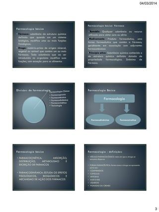 04/03/2014

• Fármaco: substância de estrutura química
definida que quando em um sistema
biológico, modifica uma ou mais funções
fisiológicas.
• Droga: matéria-prima de origem mineral,
vegetal ou animal que contém um ou mais
fármacos. Toda substância que ao ser
introduzida no organismo modifica suas
funções, com exceção para os alimentos

•Remédio Qualquer substância ou recurso
utilizado para obter cura ou alívio
•Medicamento Produto farmacêutico, uma
forma farmacêutica que contém o fármaco,
geralmente em associação com adjuvantes
farmacotécnicos
•Principio ativo Substância química conhecida e
de estrutura química definida dotada de
propriedade farmacológica. Sinônimo de
Fármaco.

Farmacologia

Farmacodinâmica

• FARMACOCINÉTICA:
ABSORÇÃO,
DISTRIBUIÇÃO,
METABOLISMO
E
EXCREÇÃO DE FARMACOS
• FARMACODINÂMICA: ESTUDA OS EFEITOS
FISIOLÓGICOS,
BIOQUÍMICOS
E
MECANISMO DE AÇÃO DOS FÁRMACOS

Farmacocinética

• VEÍCULO FARMACOLÓGICO: meio em que a droga se
encontra dispersa
• FORMA FARMACÊUTICA: forma como a droga se apresenta
para uso:
• COMPRIMIDOS
• CÁPSULAS
• DRÁGEAS
• INJETÁVEIS
• LÍQUIDOS
• POMADAS OU CREMES

3

 