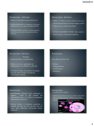 04/03/2014

• DOSE: é a quantidade de droga administrada

• TEMPO 1/2 VIDA: é o tempo necessário para que a
concentração plasmática do fármaco chegue em 50%.

• BIODISPONIBILIDADE: é a fração de um fármaco
administrado que é evado à circulação sistêmica
• BIOEQUIVALÊNCIA: quando um fármaco pode ser
substituído por outro sem consequências clínicas
adversas.

Posologia
• Forma de utilizar os medicamentos
• Número de vezes e quantidade de
medicamento a ser utilizada a cada dia
• Variável em função do paciente, da doença
que está sendo tratada e do tipo de
medicamento utilizado.
•

• Especificidade: Recíproca entre substâncias e
ligantes.
(subst se liga somente em
determinados alvos e os alvos só reconhecem
determinada substancia)

É utilizado para o cálculo da posologia.

• ESTADO DE EQUILIBRIO ESTÁVEL: indica quando o
fármaco atinge a concentração terapêutica.

Atua sobre proteínas-alvo:
•
•
•
•

Enzimas
Transportadores
Canais de íons
Receptores

• Interação Fármaco – Receptor:
A tendência de um fármaco se ligar a um receptor é determinada
pela sua afinidade, enquanto a tendência, uma vez ligada.
Enquanto a tendência de ativar o receptor é indicada pela sua
eficácia
Substancias que podem se ligar
Substancias que não podem se ligar

• Nenhum fármaco é totalmente específico: o
aumento da dose faz com que ele atue em
outros alvos diferentes provocando efeitos
colaterais.

Célula
Recepto
r

4

 