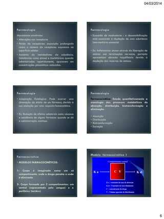 04/03/2014

Mecanismos envolvidos
• Alterações nos receptores
• Perda de receptores: exposição prolongada
reduz o número de receptores expressos na
superfície celular.
• Aumento do metabolismo da substância.
Substâncias como etanol e barbitúricos quando
administradas repetidamente, aparecem em
concentrações plasmáticas reduzidas.

• Exaustão de mediadores : a dessensibilização
está associada à depleção de uma substância
intermediária essencial.

• Adaptação fisiológica: Pode ocorrer uma
diminuição do efeito de um fármaco, devido à
sua anulação por uma resposta homeostática.

Farmacocinética: Estuda quantitativamente a
cronologia dos processos metabólicos da
absorção, distribuição, biotransformação e
eliminação.

• Ex: Redução de efeitos colaterais como náuseas
e sonolência de alguns fármacos quando se dá
a administração contínua.

• Ex: Anfetaminas atuam através da liberação de
aminas nas terminações nervosas, portanto
apresentam elevada taquifilaxia devido à
depleção das reservas de aminas.

•
•
•
•

Absorção
Distribuição
Biotransformação
Excreção

• MODELOS FARMACOCINÉTICOS:
1- Corpo é imaginado como um só
compartimento, onde a droga penetra e onde
é eliminada
2- Corpo formado por 2 compartimentos: um
central (representado pelo sangue) e o
periférico (tecidos).

6

 